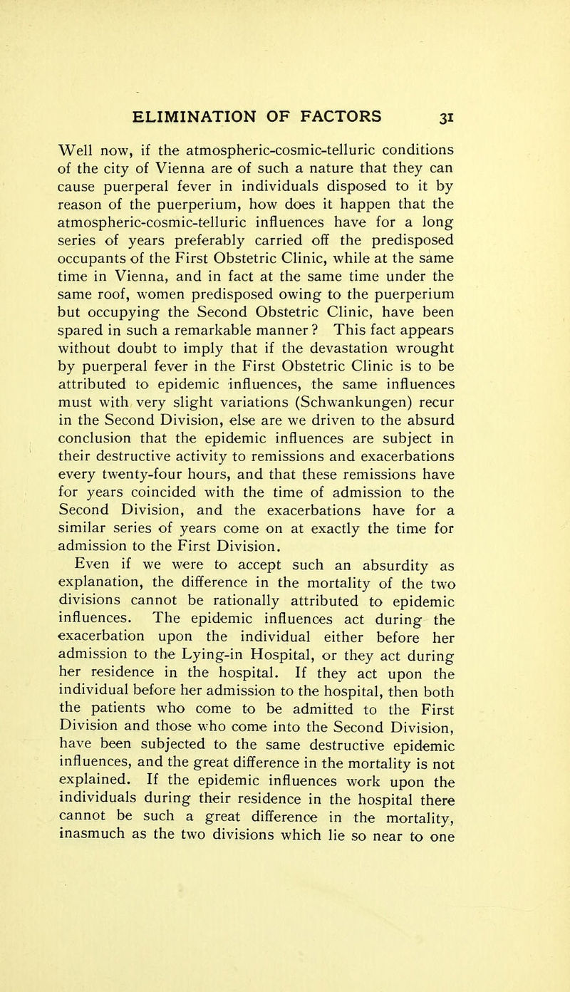 Well now, if the atmospheric-cosmic-telluric conditions of the city of Vienna are of such a nature that they can cause puerperal fever in individuals disposed to it by reason of the puerperium, how does it happen that the atmospheric-cosmic-telluric influences have for a long series of years preferably carried of? the predisposed occupants of the First Obstetric Clinic, while at the same time in Vienna, and in fact at the same time under the same roof, women predisposed owing to the puerperium but occupying the Second Obstetric Clinic, have been spared in such a remarkable manner? This fact appears without doubt to imply that if the devastation wrought by puerperal fever in the First Obstetric Clinic is to be attributed to epidemic influences, the same influences must with very slight variations (Schwankungen) recur in the Second Division, else are we driven to the absurd conclusion that the epidemic influences are subject in their destructive activity to remissions and exacerbations every twenty-four hours, and that these remissions have for years coincided with the time of admission to the Second Division, and the exacerbations have for a similar series of years come on at exactly the time for admission to the First Division. Even if we were to accept such an absurdity as explanation, the difference in the mortality of the two divisions cannot be rationally attributed to epidemic influences. The epidemic influences act during the exacerbation upon the individual either before her admission to the Lying-in Hospital, or they act during her residence in the hospital. If they act upon the individual before her admission to the hospital, then both the patients who come to be admitted to the First Division and those who come into the Second Division, have been subjected to the same destructive epidemic influences, and the great difference in the mortality is not explained. If the epidemic influences work upon the individuals during their residence in the hospital there cannot be such a great difference in the mortality, inasmuch as the two divisions which lie so near to one