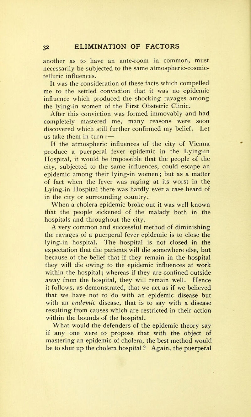 another as to have an ante-room in common, must necessarily be subjected to the same atmospheric-cosmic- telluric influences. It was the consideration of these facts which compelled me to the settled conviction that it was no epidemic influence which produced the shocking ravages among the lying-in women of the First Obstetric Clinic. After this conviction was formed immovably and had completely mastered me, many reasons were soon discovered which still further confirmed my belief. Let us take them in turn :— If the atmospheric influences of the city of Vienna produce a puerperal fever epidemic in the Lying-in Hospital, it would be impossible that the people of the city, subjected to the same influences, could escape an epidemic among their lying-in women; but as a matter of fact when the fever was raging at its worst in the Lying-in Hospital there was hardly ever a case heard of in the city or surrounding country. When a cholera epidemic broke out it was well known that the people sickened of the malady both in the hospitals and throughout the city. A very common and successful method of diminishing the ravages of a puer|>eral fever epidemic is to close the lying-in hospital. The hospital is not closed in the expectation that the patients will die somewhere else, but because of the belief that if they remain in the hospital they will die owing to the epidemic influences at work within the hospital; whereas if they are confined outside away from the hospital, they will remain well. Hence it follows, as demonstrated, that we act as if we believed that we have not to do with an epidemic disease but with an endemic disease, that is to say with a disease resulting from causes which are restricted in their action within the bounds of the hospital. What would the defenders of the epidemic theory say if any one were to propose that with the object of mastering an epidemic of cholera, the best method would be to shut up the cholera hospital ? Again, the puerperal