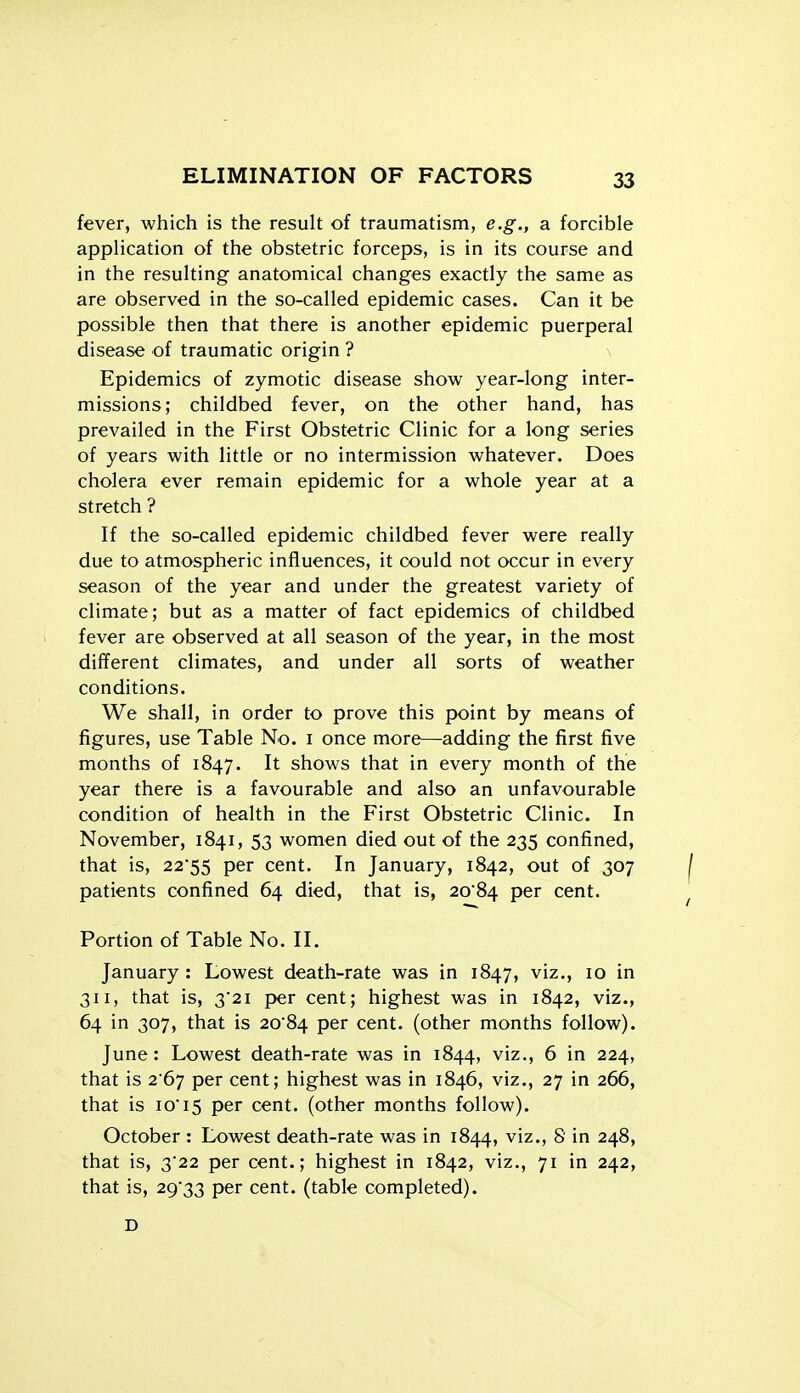 fever, which is the result of traumatism, e.g., a forcible application of the obstetric forceps, is in its course and in the resulting anatomical changes exactly the same as are observed in the so-called epidemic cases. Can it be possible then that there is another epidemic puerperal disease of traumatic origin ? \ Epidemics of zymotic disease show year-long inter- missions; childbed fever, on the other hand, has prevailed in the First Obstetric Clinic for a long series of years with little or no intermission whatever. Does cholera ever remain epidemic for a whole year at a stretch ? If the so-called epidemic childbed fever were really due to atmospheric influences, it could not occur in every season of the year and under the greatest variety of climate; but as a matter of fact epidemics of childbed fever are observed at all season of the year, in the most different climates, and under all sorts of weather conditions. We shall, in order to prove this point by means of figures, use Table No. i once more—adding the first five months of 1847. It shows that in every month of the year there is a favourable and also an unfavourable condition of health in the First Obstetric Clinic. In November, 1841, 53 women died out of the 235 confined, that is, 22'55 per cent. In January, 1842, out of 307 patients confined 64 died, that is, 2084 per cent. Portion of Table No. II. January : Lowest death-rate was in 1847, viz., 10 in 311, that is, 32i per cent; highest was in 1842, viz., 64 in 307, that is 20'84 per cent, (other months follow). June : Lowest death-rate was in 1844, viz., 6 in 224, that is 267 per cent; highest was in 1846, viz., 27 in 266, that is io'i5 per cent, (other months follow). October : Lowest death-rate was in 1844, viz., 8 in 248, that is, 3'22 per cent.; highest in 1842, viz., 71 in 242, that is, 29'33 per cent, (table completed). D
