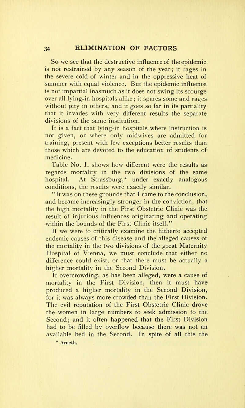 So we see that the destructive influence of the epidemic is not restrained by any season of the year; it rages in the severe cold of winter and in the oppressive heat of summer with equal violence. But the epidemic influence is not impartial inasmuch as it does not swing its scourge over all lying-in hospitals alike; it spares some and rages without pity in others, and it goes so far in its partiality that it invades with very diff'erent results the separate divisions of the same institution. It is a fact that lying-in hospitals where instruction is not given, or where only midwives are admitted for training, present with few exceptions better results than those which are devoted to the education of students of medicine. Table No. 1. shows how different were the results as regards mortality in the two divisions of the same hospital. At Strassburg,* under exactly analogous conditions, the results were exactly similar. It was on these grounds that I came to the conclusion, and became increasingly stronger in the conviction, that the high mortality in the First Obstetric Clinic was the result of injurious influences originating and operating within the bounds of the First Clinic itself. If we were to critically examine the hitherto accepted endemic causes of this disease and the alleged causes of the mortality in the two divisions of the great Maternity Hospital of Vienna, we must conclude that either no difference could exist, or that there must be actually a higher mortality in the Second Division. If overcrowding, as has been alleged, were a cause of mortality in the First Division, then it must have produced a higher mortality in the Second Division, for it was always more crowded than the First Division. The evil reputation of the First Obstetric Clinic drove the women in large numbers to seek admission to the Second; and it often happened that the First Division had to be filled by overflow because there was not an available bed in the Second. In spite of all this the * Ameth.