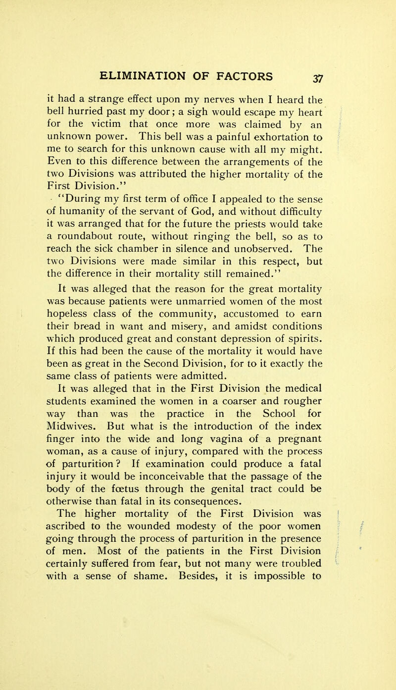 it had a strange effect upon my nerves when I heard the bell hurried past my door; a sigh would escape my heart for the victim that once more was claimed by an unknown power. This bell was a painful exhortation to me to search for this unknown cause with all my might. Even to this difference between the arrangements of the two Divisions was attributed the higher mortality of the First Division, During my first term of office I appealed to the sense of humanity of the servant of God, and without difficulty it was arranged that for the future the priests would take a roundabout route, without ringing the bell, so as to reach the sick chamber in silence and unobserved. The two Divisions were made similar in this respect, but the difference in their mortality still remained. It was alleged that the reason for the great mortality was because patients were unmarried women of the most hopeless class of the community, accustomed to earn their bread in want and misery, and amidst conditions which produced great and constant depression of spirits. If this had been the cause of the mortality it would have been as great in the Second Division, for to it exactly the same class of patients were admitted. It was alleged that in the First Division the medical students examined the women in a coarser and rougher way than was the practice in the School for Midwives. But what is the introduction of the index finger into the wide and long vagina of a pregnant woman, as a cause of injury, compared with the process of parturition ? If examination could produce a fatal injury it would be inconceivable that the passage of the body of the foetus through the genital tract could be otherwise than fatal in its consequences. The higher mortality of the First Division was ascribed to the wounded modesty of the poor women going through the process of parturition in the presence of men. Most of the patients in the First Division certainly suffered from fear, but not many were troubled with a sense of shame. Besides, it is impossible to