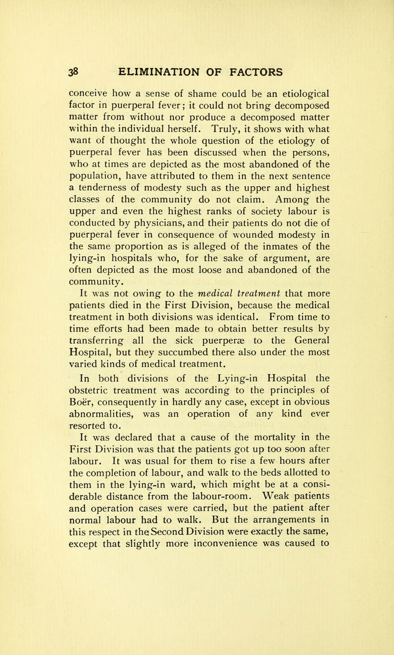 conceive how a sense of shame could be an etiological factor in puerperal fever; it could not bring decomposed matter from without nor produce a decomposed matter within the individual herself. Truly, it shows with what want of thought the whole question of the etiology of puerperal fever has been discussed when the persons, who at times are depicted as the most abandoned of the population, have attributed to them in the next sentence a tenderness of modesty such as the upper and highest classes of the community do not claim. Among the upper and even the highest ranks of society labour is conducted by physicians, and their patients do not die of puerperal fever in consequence of wounded modesty in the same proportion as is alleged of the inmates of the lying-in hospitals who, for the sake of argument, are often depicted as the most loose and abandoned of the community. It was not owing to the medical treatment that more patients died in the First Division, because the medical treatment in both divisions was identical. From time to time efforts had been made to obtain better results by transferring all the sick puerperae to the General Hospital, but they succumbed there also under the most varied kinds of medical treatment. In both divisions of the Lying-in Hospital the obstetric treatment was according to the principles of Boer, consequently in hardly any case, except in obvious abnormalities, was an operation of any kind ever resorted to. It was declared that a cause of the mortality in the First Division was that the patients got up too soon after labour. It was usual for them to rise a few hours after the completion of labour, and walk to the beds allotted to them in the lying-in ward, which might be at a consi- derable distance from the labour-room. Weak patients and operation cases were carried, but the patient after normal labour had to walk. But the arrangements in this respect in the Second Division were exactly the same, except that slightly more inconvenience was caused to