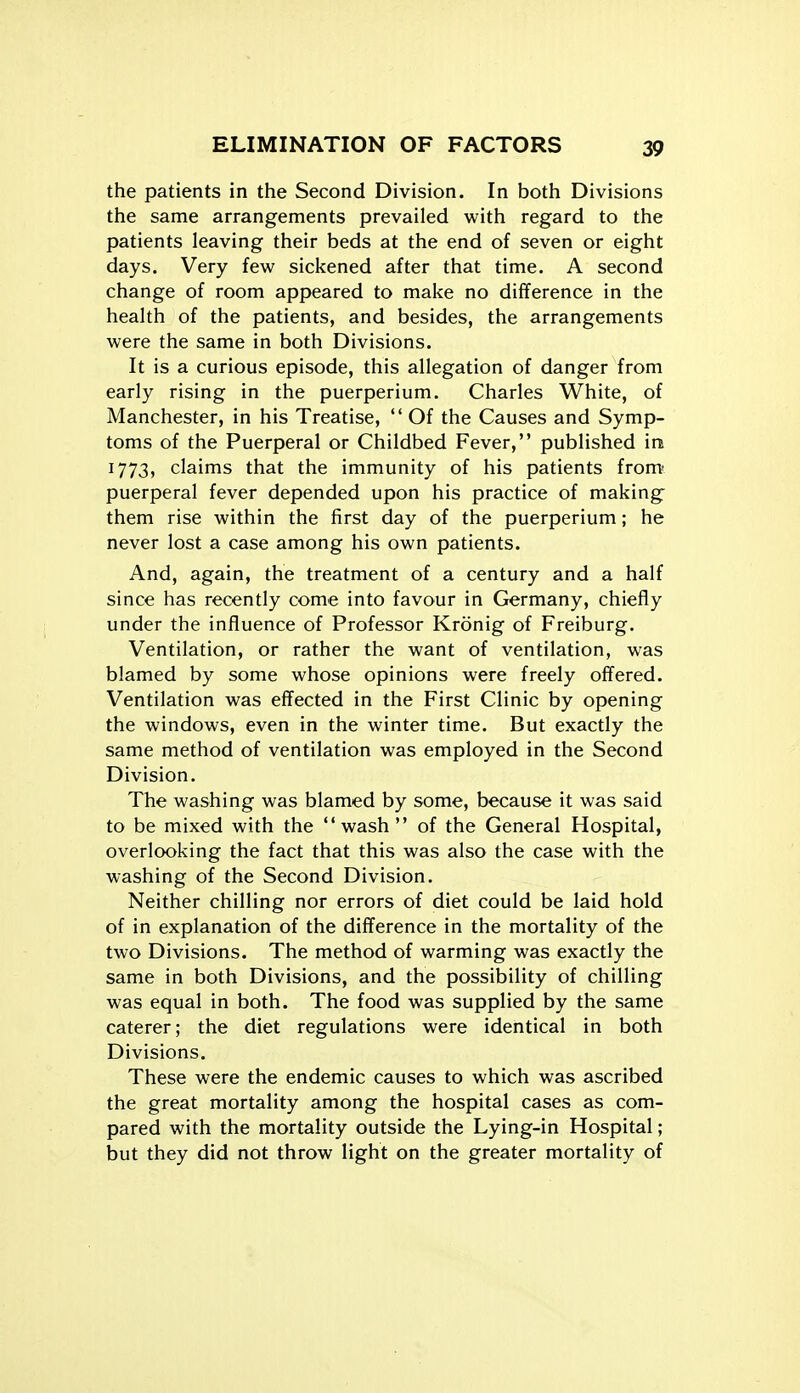 the patients in the Second Division. In both Divisions the same arrangements prevailed with regard to the patients leaving their beds at the end of seven or eight days. Very few sickened after that time. A second change of room appeared to make no difference in the health of the patients, and besides, the arrangements were the same in both Divisions. It is a curious episode, this allegation of danger from early rising in the puerperium. Charles White, of Manchester, in his Treatise,  Of the Causes and Symp- toms of the Puerperal or Childbed Fever, published in 1773, claims that the immunity of his patients from puerperal fever depended upon his practice of making them rise within the first day of the puerperium; he never lost a case among his own patients. And, again, the treatment of a century and a half since has recently come into favour in Germany, chiefly under the influence of Professor Kronig of Freiburg. Ventilation, or rather the want of ventilation, was blamed by some whose opinions were freely offered. Ventilation was effected in the First Clinic by opening the windows, even in the winter time. But exactly the same method of ventilation was employed in the Second Division. The washing was blamed by some, because it was said to be mixed with the wash of the General Hospital, overlooking the fact that this was also the case with the washing of the Second Division. Neither chilling nor errors of diet could be laid hold of in explanation of the difference in the mortality of the two Divisions. The method of warming was exactly the same in both Divisions, and the possibility of chilling was equal in both. The food was supplied by the same caterer; the diet regulations were identical in both Divisions. These were the endemic causes to which was ascribed the great mortality among the hospital cases as com- pared with the mortality outside the Lying-in Hospital; but they did not throw light on the greater mortality of