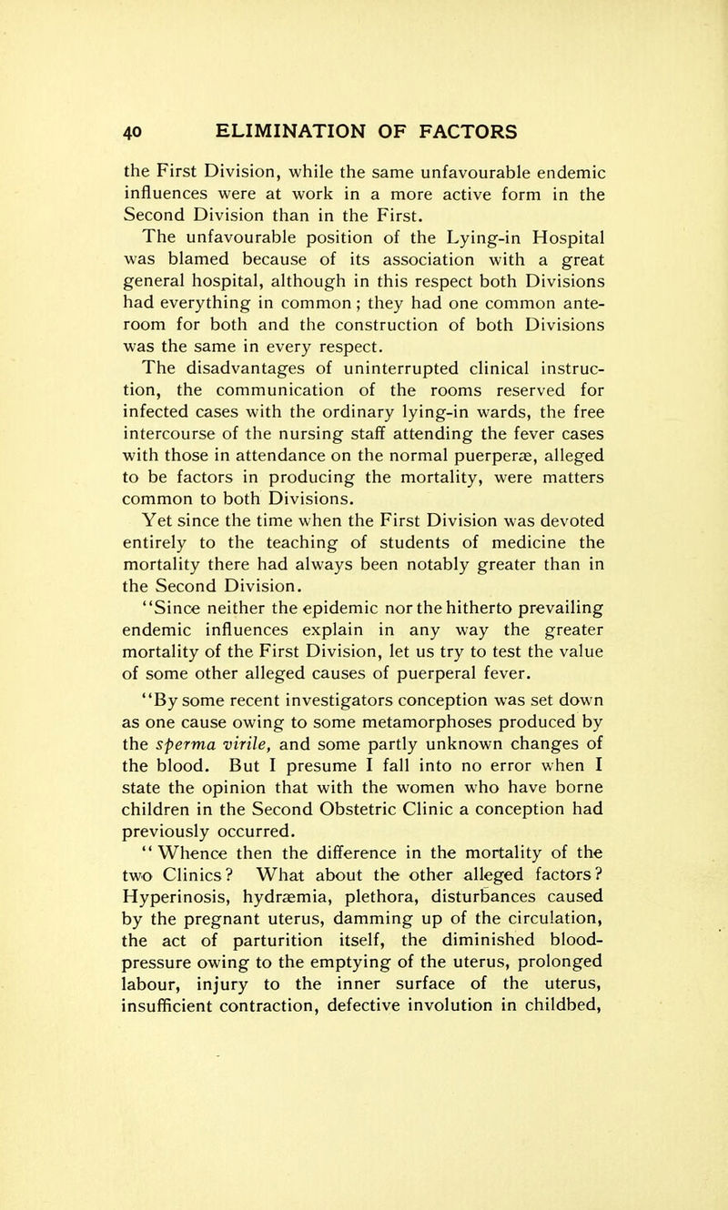 the First Division, while the same unfavourable endemic influences were at work in a more active form in the Second Division than in the First. The unfavourable position of the Lying-in Hospital was blamed because of its association with a great general hospital, although in this respect both Divisions had everything in common; they had one common ante- room for both and the construction of both Divisions was the same in every respect. The disadvantages of uninterrupted clinical instruc- tion, the communication of the rooms reserved for infected cases with the ordinary lying-in wards, the free intercourse of the nursing staff attending the fever cases with those in attendance on the normal puerperae, alleged to be factors in producing the mortality, were matters common to both Divisions. Yet since the time when the First Division was devoted entirely to the teaching of students of medicine the mortality there had always been notably greater than in the Second Division. Since neither the epidemic nor the hitherto prevailing endemic influences explain in any way the greater mortality of the First Division, let us try to test the value of some other alleged causes of puerperal fever. By some recent investigators conception was set down as one cause owing to some metamorphoses produced by the sperma virile, and some partly unknown changes of the blood. But I presume I fall into no error when I state the opinion that with the women who have borne children in the Second Obstetric Clinic a conception had previously occurred. Whence then the difference in the mortality of the two Clinics? What about the other alleged factors? Hyperinosis, hydremia, plethora, disturbances caused by the pregnant uterus, damming up of the circulation, the act of parturition itself, the diminished blood- pressure owing to the emptying of the uterus, prolonged labour, injury to the inner surface of the uterus, insufficient contraction, defective involution in childbed.