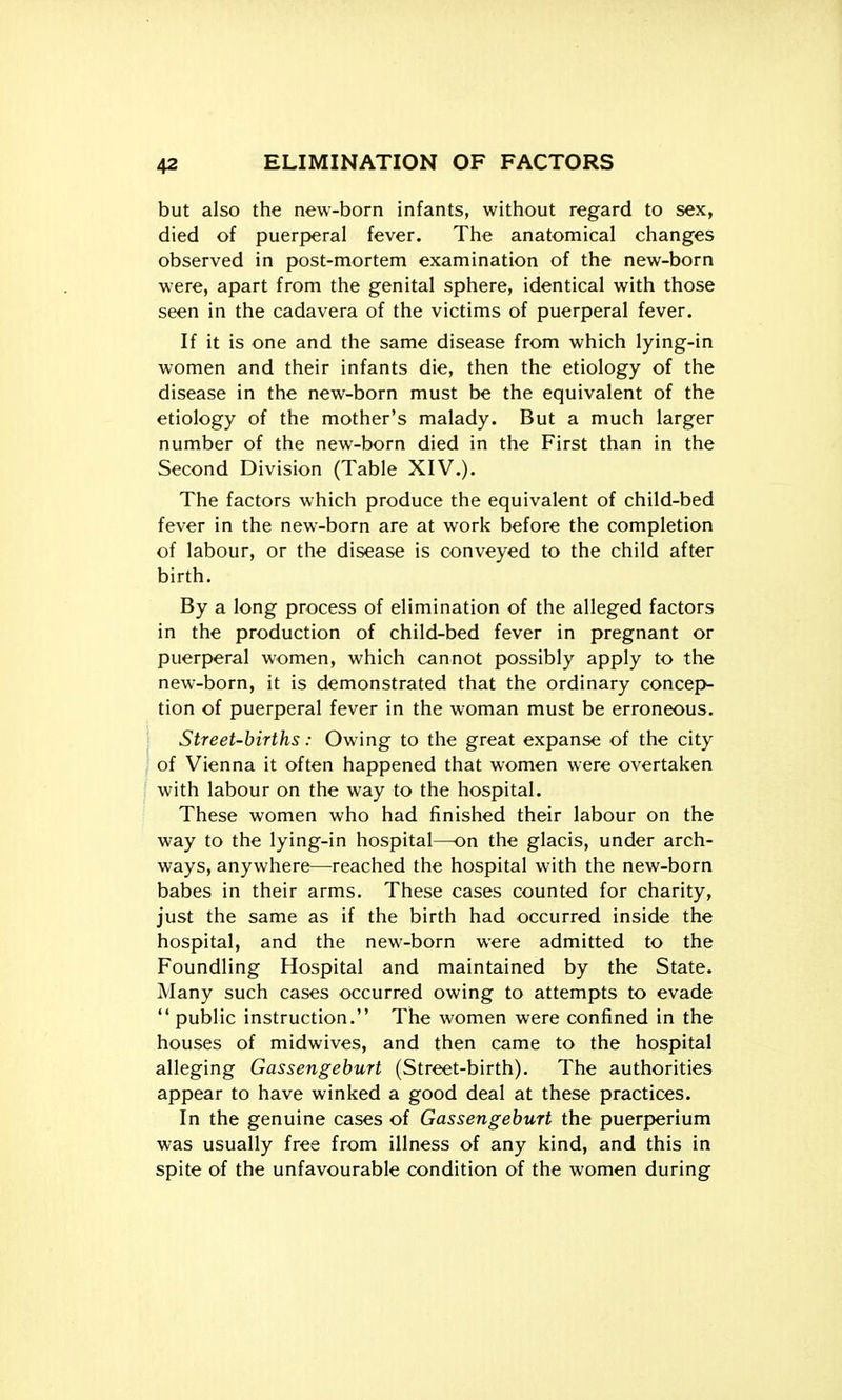 but also the new-born infants, without regard to sex, died of puerperal fever. The anatomical changes observed in post-mortem examination of the new-born were, apart from the genital sphere, identical with those seen in the cadavera of the victims of puerperal fever. If it is one and the same disease from which lying-in women and their infants die, then the etiology of the disease in the new-born must be the equivalent of the etiology of the mother's malady. But a much larger number of the new-born died in the First than in the Second Division (Table XIV.). The factors which produce the equivalent of child-bed fever in the new-born are at work before the completion of labour, or the disease is conveyed to the child after birth. By a long process of elimination of the alleged factors in the production of child-bed fever in pregnant or puerperal women, which cannot possibly apply to the new-born, it is demonstrated that the ordinary concepv tion of puerperal fever in the woman must be erroneous. Street-births: Owing to the great expanse of the city of Vienna it often happened that women were overtaken with labour on the way to the hospital. These women who had finished their labour on the way to the lying-in hospital—on the glacis, under arch- ways, anywhere—reached the hospital with the new-born babes in their arms. These cases counted for charity, just the same as if the birth had occurred inside the hospital, and the new-born were admitted to the Foundling Hospital and maintained by the State. Many such cases occurred owing to attempts to evade public instruction. The women were confined in the houses of midwives, and then came to the hospital alleging Gassengeburt (Street-birth). The authorities appear to have winked a good deal at these practices. In the genuine cases of Gassengeburt the puerperium was usually free from illness of any kind, and this in spite of the unfavourable condition of the women during
