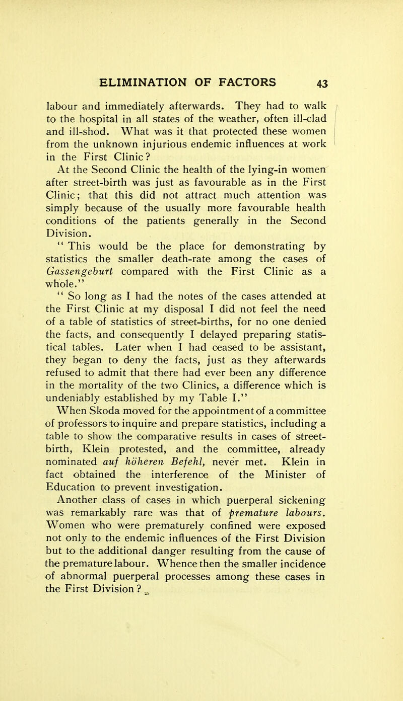 labour and immediately afterwards. They had to walk to the hospital in all states of the weather, often ill-clad and ill-shod. What was it that protected these women from the unknown injurious endemic influences at work in the First Clinic? At the Second Clinic the health of the lying-in women after street-birth was just as favourable as in the First Clinic; that this did not attract much attention was simply because of the usually more favourable health conditions of the patients generally in the Second Division.  This would be the place for demonstrating by statistics the smaller death-rate among the cases of Gassengehurt compared with the First Clinic as a whole.  So long as I had the notes of the cases attended at the First Clinic at my disposal I did not feel the need of a table of statistics of street-births, for no one denied the facts, and consequently I delayed preparing statis- tical tables. Later when I had ceased to be assistant, they began to deny the facts, just as they afterwards refused to admit that there had ever been any difference in the mortality of the two Clinics, a difference which is undeniably established by my Table I. When Skoda moved for the appointment of a committee of professors to inquire and prepare statistics, including a table to show the comparative results in cases of street- birth, Klein protested, and the committee, already nominated auf hdheren Befehl, never met. Klein in fact obtained the interference of the Minister of Education to prevent investigation. Another class of cases in which puerperal sickening was remarkably rare was that of premature labours. Women who were prematurely confined were exposed not only to the endemic influences of the First Division but to the additional danger resulting from the cause of the premature labour. Whence then the smaller incidence of abnormal puerperal processes among these cases in the First Division ?