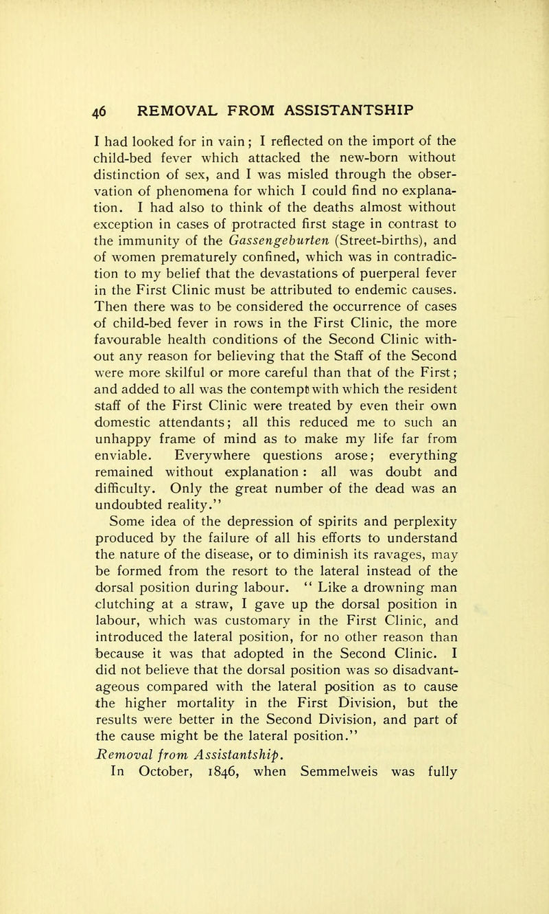I had looked for in vain; I reflected on the import of the child-bed fever which attacked the new-born without distinction of sex, and I was misled through the obser- vation of phenomena for which I could find no explana- tion. I had also to think of the deaths almost without exception in cases of protracted first stage in contrast to the immunity of the Gassengeburten (Street-births), and of women prematurely confined, which was in contradic- tion to my belief that the devastations of puerperal fever in the First Clinic must be attributed to endemic causes. Then there was to be considered the occurrence of cases of child-bed fever in rows in the First Clinic, the more favourable health conditions of the Second Clinic with- out any reason for believing that the Staff of the Second were more skilful or more careful than that of the First; and added to all was the contempt with which the resident staff of the First Clinic were treated by even their own domestic attendants; all this reduced me to such an unhappy frame of mind as to make my life far from enviable. Everywhere questions arose; everything remained without explanation: all was doubt and difficulty. Only the great number of the dead was an undoubted reality. Some idea of the depression of spirits and perplexity produced by the failure of all his efforts to understand the nature of the disease, or to diminish its ravages, may be formed from the resort to the lateral instead of the dorsal position during labour.  Like a drowning man clutching at a straw, I gave up the dorsal position in labour, which was customary in the First Clinic, and introduced the lateral position, for no other reason than because it was that adopted in the Second Clinic. I did not believe that the dorsal position was so disadvant- ageous compared with the lateral position as to cause the higher mortality in the First Division, but the results were better in the Second Division, and part of the cause might be the lateral position. Removal from Assistantship. In October, 1846, when Semmelweis was fully