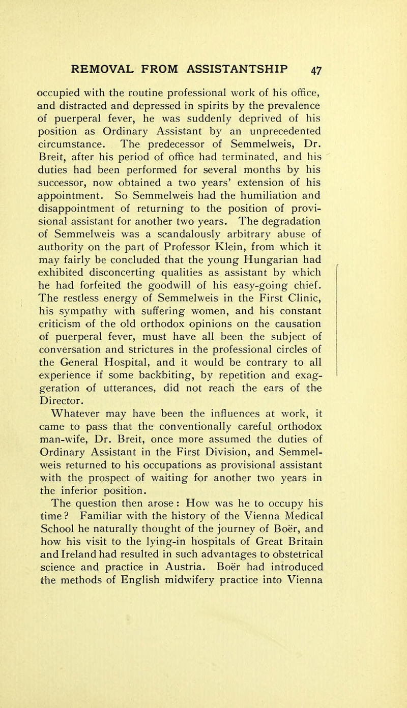 occupied with the routine professional work of his ofifice, and distracted and depressed in spirits by the prevalence of puerperal fever, he was suddenly deprived of his position as Ordinary Assistant by an unprecedented circumstance. The predecessor of Semmelweis, Dr. Breit, after his period of office had terminated, and his duties had been performed for several months by his successor, now obtained a two years' extension of his appointment. So Semmelweis had the humiliation and disappointment of returning to the position of provi- sional assistant for another two years. The degradation of Semmelweis was a scandalously arbitrary abuse of authority on the part of Professor Klein, from which it may fairly be concluded that the young Hungarian had exhibited disconcerting qualities as assistant by which he had forfeited the goodwill of his easy-going chief. The restless energy of Semmelweis in the First Clinic, his sympathy with suffering women, and his constant criticism of the old orthodox opinions on the causation of puerperal fever, must have all been the subject of conversation and strictures in the professional circles of the General Hospital, and it would be contrary to all experience if some backbiting, by repetition and exag- geration of utterances, did not reach the ears of the Director. Whatever may have been the influences at work, it came to pass that the conventionally careful orthodox man-wife, Dr. Breit, once more assumed the duties of Ordinary Assistant in the First Division, and Semmel- weis returned to his occupations as provisional assistant with the prospect of waiting for another two years in the inferior position. The question then arose: How was he to occupy his time ? Familiar with the history of the Vienna Medical School he naturally thought of the journey of Boer, and how his visit to the lying-in hospitals of Great Britain and Ireland had resulted in such advantages to obstetrical science and practice in Austria. Boer had introduced the methods of English midwifery practice into Vienna