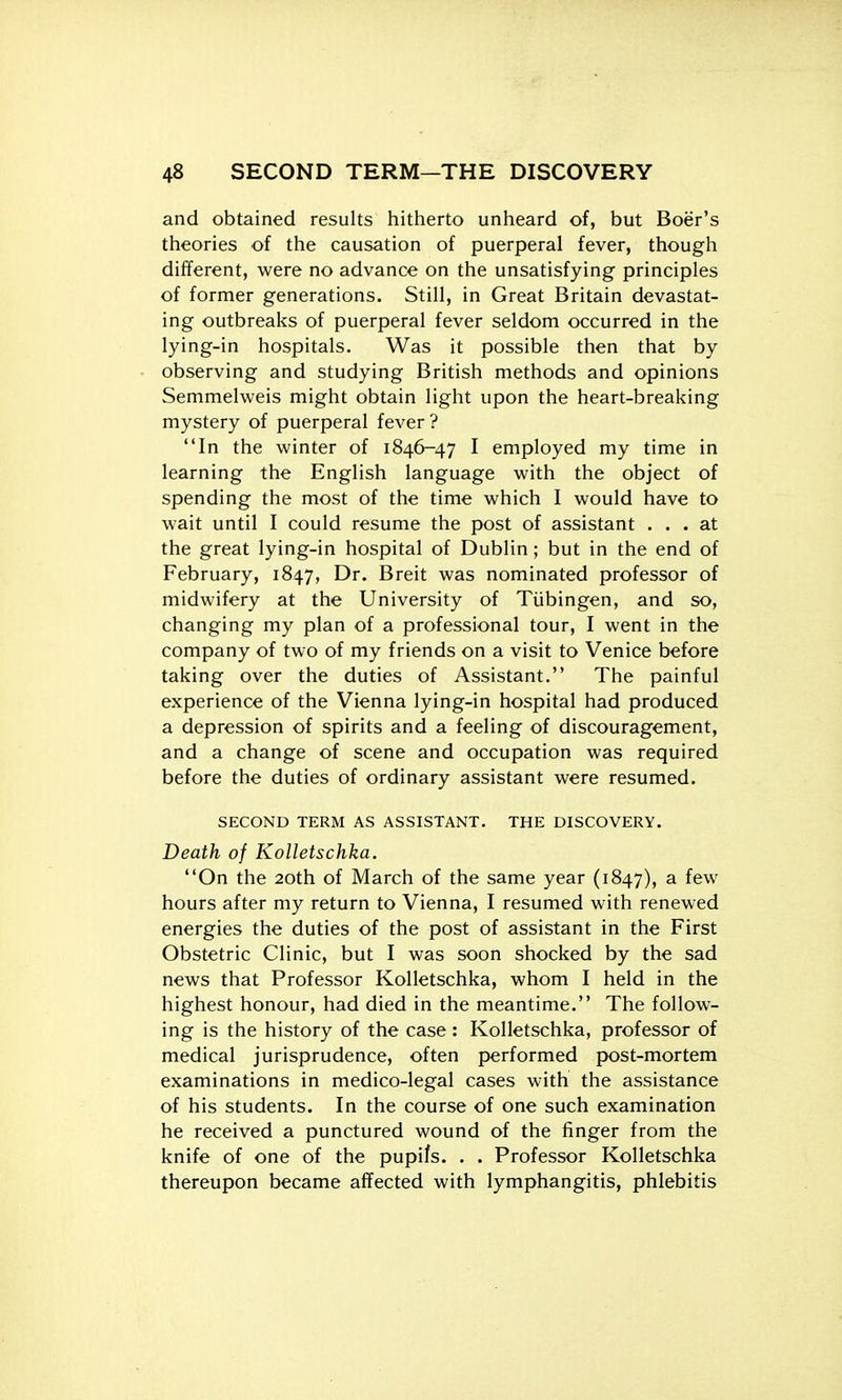and obtained results hitherto unheard of, but Boer's theories of the causation of puerperal fever, though different, were no advance on the unsatisfying principles of former generations. Still, in Great Britain devastat- ing outbreaks of puerperal fever seldom occurred in the lying-in hospitals. Was it possible then that by observing and studying British methods and opinions Semmelweis might obtain light upon the heart-breaking mystery of puerperal fever? In the winter of 1846-47 I employed my time in learning the English language with the object of spending the most of the time which I would have to wait until I could resume the post of assistant ... at the great lying-in hospital of Dublin; but in the end of February, 1847, Dr. Breit was nominated professor of midwifery at the University of Tiibingen, and so, changing my plan of a professional tour, I went in the company of two of my friends on a visit to Venice before taking over the duties of Assistant. The painful experience of the Vienna lying-in hospital had produced a depression of spirits and a feeling of discouragement, and a change of scene and occupation was required before the duties of ordinary assistant were resumed. SECOND TERM AS ASSISTANT. THE DISCOVERY. Death of Kolletschka. On the 20th of March of the same year (1847), a few hours after my return to Vienna, I resumed with renewed energies the duties of the post of assistant in the First Obstetric Clinic, but I was soon shocked by the sad news that Professor Kolletschka, whom I held in the highest honour, had died in the meantime. The follow- ing is the history of the case : Kolletschka, professor of medical jurisprudence, often performed post-mortem examinations in medico-legal cases with the assistance of his students. In the course of one such examination he received a punctured wound of the finger from the knife of one of the pupifs. . . Professor Kolletschka thereupon became affected with lymphangitis, phlebitis