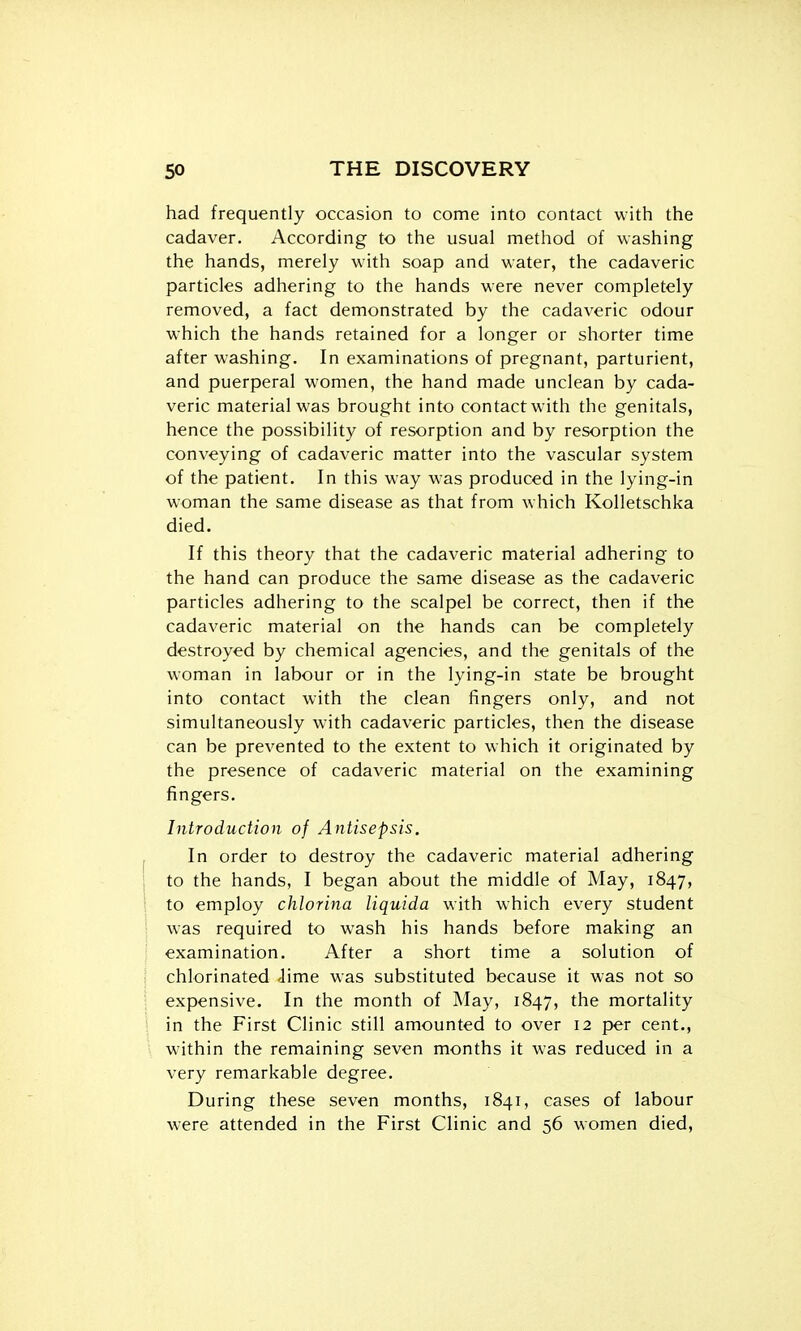 had frequently occasion to come into contact with the cadaver. According to the usual method of washing the hands, merely with soap and water, the cadaveric particles adhering to the hands were never completely removed, a fact demonstrated by the cadaveric odour W'hich the hands retained for a longer or shorter time after washing. In examinations of pregnant, parturient, and puerperal women, the hand made unclean by cada- veric material was brought into contact with the genitals, hence the possibility of resorption and by resorption the conveying of cadaveric matter into the vascular system of the patient. In this way was produced in the lying-in woman the same disease as that from which Kolletschka died. If this theory that the cadaveric material adhering to the hand can produce the same disease as the cadaveric particles adhering to the scalpel be correct, then if the cadaveric material on the hands can be completely destroyed by chemical agencies, and the genitals of the woman in labour or in the lying-in state be brought into contact with the clean fingers only, and not simultaneously with cadaveric particles, then the disease can be prevented to the extent to which it originated by the presence of cadaveric material on the examining fingers. Introduction of Antisepsis. In order to destroy the cadaveric material adhering to the hands, I began about the middle of May, 1847, to employ chlorina liquida with which every student was required to wash his hands before making an examination. After a short time a solution of chlorinated Jime was substituted because it was not so expensive. In the month of May, 1847, the mortality in the First Clinic still amounted to over 12 per cent., within the remaining seven months it was reduced in a very remarkable degree. During these seven months, 1841, cases of labour w-ere attended in the First Clinic and 56 women died.