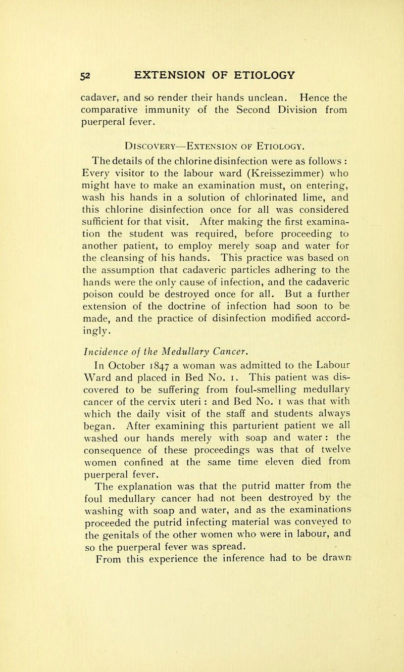 cadaver, and so render their hands unclean. Hence the comparative immunity of the Second Division from puerperal fever. Discovery—Extension of Etiology. The details of the chlorine disinfection were as follows : Every visitor to the labour ward (Kreissezimmer) who might have to make an examination must, on entering, wash his hands in a solution of chlorinated lime, and this chlorine disinfection once for all was considered sufficient for that visit. After making the first examina- tion the student was required, before proceeding to another patient, to employ merely soap and water for the cleansing of his hands. This practice was based on the assumption that cadaveric particles adhering to the hands were the only cause of infection, and the cadaveric poison could be destroyed once for all. But a further extension of the doctrine of infection had soon to be made, and the practice of disinfection modified accord- ingly. Incidence of the Medullary Cancer. In October 1847 a woman was admitted to the Labour Ward and placed in Bed No. i. This patient was dis- covered to be suffering from foul-smelling medullary cancer of the cervix uteri: and Bed No. i was that with which the daily visit of the staff and students always began. After examining this parturient patient we all washed our hands merely with soap and water : the consequence of these proceedings was that of twelve women confined at the same time eleven died from puerperal fever. The explanation was that the putrid matter from the foul medullary cancer had not been destroyed by the washing with soap and water, and as the examinations proceeded the putrid infecting material was conveyed to the genitals of the other women who were in labour, and so the puerperal fever was spread. From this experience the inference had to be drawn