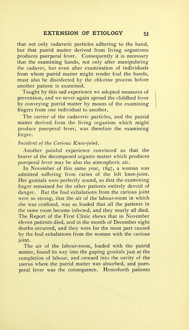 that not only cadaveric particles adhering to the hand, but that putrid matter derived from living organisms produces puerperal fever. Consequently it is necessary that the examining hands, not only after manipulating the cadaver, but even after examination of individuals from whom putrid matter might render foul the hands, must also be disinfected by the chlorine process before another patient is examined. Taught by this sad experience we adopted measures of prevention, and we never again spread the childbed fever by conveying putrid matter by means of the examining fingers from one individual to another. The carrier of the cadaveric particles, and the putrid matter derived from the living organism which might produce puerperal fever, was therefore the examining finger. Incident of the Carious Knee-joint. Another painful experience convinced us that the bearer of the decomposed organic matter which produces puerperal fever may be also the atmospheric air. In November of this same year, 1847, a woman was admitted suffering from caries of the left knee-joint. Her genitals were perfectly sound, so that the examining finger remained for the other patients entirely devoid of danger. But the foul exhalations from the carious joint were so strong, that the air of the labour-room in which she was confined, was so loaded that all the patients in the same room became infected, and they nearly all died. The Report of the First Clinic shews that in November eleven patients died, and in the month of December eight deaths occurred, and they were for the most part caused by the foul exhalations from the woman with the carious joint. The air of the labour-room, loaded with the putrid matter, found its way into the gaping genitals just at the completion of labour, and onward into the cavity of the uterus where the putrid matter was absorbed, and puer- peral fever was the consequence. Henceforth patients