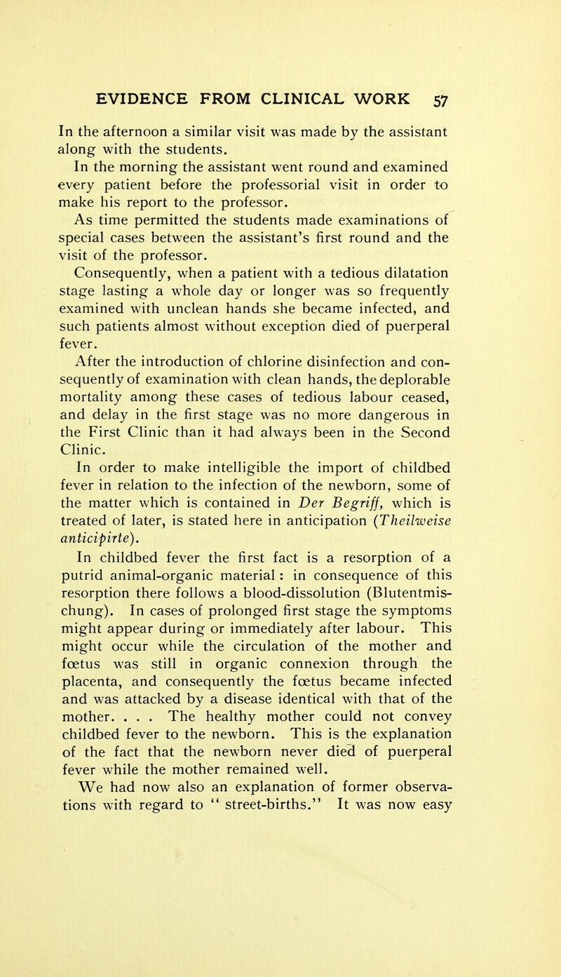 In the afternoon a similar visit was made by the assistant along with the students. In the morning the assistant went round and examined every patient before the professorial visit in order to make his report to the professor. As time permitted the students made examinations of special cases between the assistant's first round and the visit of the professor. Consequently, when a patient with a tedious dilatation stage lasting a whole day or longer was so frequently examined with unclean hands she became infected, and such patients almost without exception died of puerperal fever. After the introduction of chlorine disinfection and con- sequently of examination with clean hands, the deplorable mortality among these cases of tedious labour ceased, and delay in the first stage was no more dangerous in the First Clinic than it had always been in the Second Clinic. In order to make intelligible the import of childbed fever in relation to the infection of the newborn, some of the matter which is contained in Der Begriff, which is treated of later, is stated here in anticipation (Theilweise anticipirte). In childbed fever the first fact is a resorption of a putrid animal-organic material : in consequence of this resorption there follows a blood-dissolution (Blutentmis- chung). In cases of prolonged first stage the symptoms might appear during or immediately after labour. This might occur while the circulation of the mother and fcetus was still in organic connexion through the placenta, and consequently the foetus became infected and was attacked by a disease identical with that of the mother. . . . The healthy mother could not convey childbed fever to the newborn. This is the explanation of the fact that the newborn never died of puerperal fever while the mother remained well. We had now also an explanation of former observa- tions with regard to  street-births. It was now easy