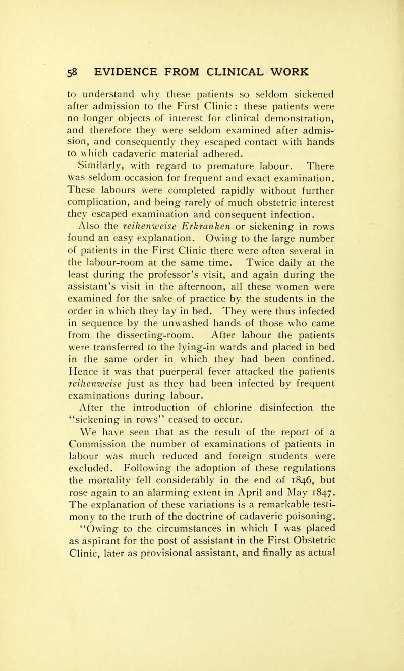 to understand why these patients so seldom sickened after admission to the First CHnic : these patients were no longer objects of interest for clinical demonstration, and therefore they were seldom examined after admis- sion, and consequently they escaped contact with hands to which cadaveric material adhered. Similarly, with regard to premature labour. There was seldom occasion for frequent and exact examination. These labours were completed rapidly without further complication, and being rarely of much obstetric interest they escaped examination and consequent infection. Also the reihenweise Erkranken or sickening in rows found an easy explanation. Owing to the large number of patients in the First Clinic there were often several in the labour-room at the same time. Twice daily at the least during the professor's visit, and again during the assistant's visit in the afternoon, all these women were examined for the sake of practice by the students in the order in which they lay in bed. They were thus infected in sequence by the unwashed hands of those who came from the dissecting-room. After labour the patients were transferred to the lying-in wards and placed in bed in the same order in which they had been confined. Hence it was that puerperal fever attacked the patients reihenweise just as they had been infected by frequent examinations during labour. After the introduction of chlorine disinfection the sickening in rows ceased to occur. We have seen that as the result of the report of a Commission the number of examinations of patients in labour was much reduced and foreign students were excluded. Following the adoption of these regulations the mortality fell considerably in the end of 1846, but rose again to an alarming extent in April and May 1847. The explanation of these variations is a remarkable testi- mony to the truth of the doctrine of cadaveric poisoning. Owing to the circumstances in which I was placed as aspirant for the post of assistant in the First Obstetric Clinic, later as provisional assistant, and finally as actual