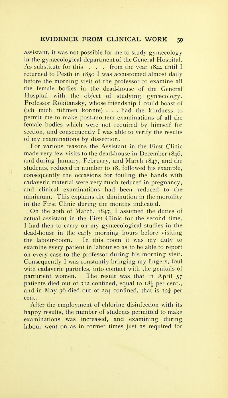 assistant, it was not possible for me to study gynaecology in the gyneecological department of the General Hospital, As substitute for this . . . from the year 1844 until I returned to Pesth in 1850 I was accustomed almost daily before the morning visit of the professor to examine all the female bodies in the dead-house of the General Hospital with the object of studying gynaecology. Professor Rokitansky, whose friendship I could boast of (ich mich riihmen konnte) . . . had the kindness to permit me to make post-mortem examinations of all the female bodies which were not required by himself for section, and consequently I was able to verify the results of my examinations by dissection. For various reasons the Assistant in the First Clinic made very few visits to the dead-house in December 1846, and during January, February, and March 1847, ^d the students, reduced in number to 18, followed his example, consequently the occasions for fouling the hands with cadaveric material were very much reduced in pregnancy, and clinical examinations had been reduced to the minimum. This explains the diminution in the mortality in the First Clinic during the months indicated. On the 20th of March, 1847, I assumed the duties of actual assistant in the First Clinic for the second time. I had then to carry on my gynascological studies in the dead-house in the early morning hours before visiting the labour-room. In this room it was my duty to examine every patient in labour so as to be able to report on every case to the professor during his morning visit. Consequently I was constantly bringing my fingers, foul with cadaveric particles, into contact with the genitals of parturient women. The result was that in April 57 patients died out of 312 confined, equal to i8j per cent., and in May 36 died out of 294 confined, that is 12^ per cent. After the employment of chlorine disinfection with its happy results, the number of students permitted to make examinations was increased, and examining during labour w-ent on as in former times just as required for