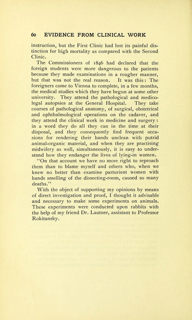 instruction, but the First Clinic had lost its painful dis- tinction for high mortality as compared with the Second Clinic. The Commissioners of 1846 had declared that the foreign students were more dangerous to the patients because they made examinations in a rougher manner, but that was not the real reason. It was this: The foreigners come to Vienna to complete, in a few months, the medical studies which they have begun at some other university. They attend the pathological and medico- legal autopsies at the General Hospital. They take courses of pathological anatomy, of surgical, obstetrical and ophthalmological operations on the cadaver, and they attend the clinical work in medicine and surgery : in a word they do all they can in the time at their disposal, and they consequently find frequent occa- sions for rendering their hands unclean with putrid animal-organic material, and when they are practising midwifery as well, simultaneously, it is easy to under- stand how they endanger the lives of lying-in women. On that account we have no more right to reproach them than to blame myself and others who, when we knew no better than examine parturient women with hands smelling of the dissecting-room, caused so many deaths. With the object of supporting my opinions by means of direct investigation and proof, I thought it advisable and necessary to make some experiments on animals. These experiments were conducted upon rabbits with the help of my friend Dr. Lautner, assistant to Professor Rokitansky.