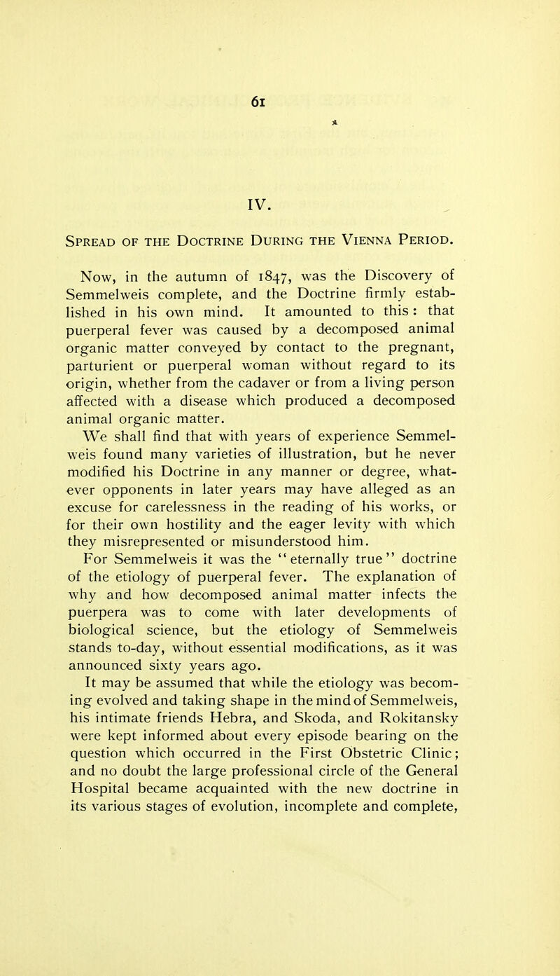 IV. Spread of the Doctrine During the Vienna Period. Now, in the autumn of 1847, was the Discovery of Semmelweis complete, and the Doctrine firmly estab- lished in his own mind. It amounted to this : that puerperal fever was caused by a decomposed animal organic matter conveyed by contact to the pregnant, parturient or puerperal woman without regard to its origin, whether from the cadaver or from a living person affected with a disease which produced a decomposed animal organic matter. We shall find that with years of experience Semmel- weis found many varieties of illustration, but he never modified his Doctrine in any manner or degree, what- ever opponents in later years may have alleged as an excuse for carelessness in the reading of his works, or for their own hostility and the eager levity with which they misrepresented or misunderstood him. For Semmelweis it was the eternally true doctrine of the etiology of puerperal fever. The explanation of why and how decomposed animal matter infects the puerpera was to come with later developments of biological science, but the etiology of Semmelweis stands to-day, without essential modifications, as it was announced sixty years ago. It may be assumed that while the etiology was becom- ing evolved and taking shape in the mind of Semmelweis, his intimate friends Hebra, and Skoda, and Rokitansky were kept informed about every episode bearing on the question which occurred in the First Obstetric Clinic; and no doubt the large professional circle of the General Hospital became acquainted with the new doctrine in its various stages of evolution, incomplete and complete,