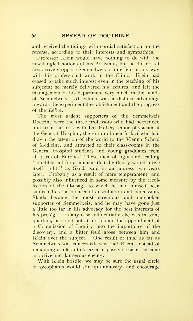 and received the tidings with cordial satisfaction, or the reverse, according to their interests and sympathies. Professor Klein would have nothing to do with the new-fangled notions of his Assistant, but he did not at first actively oppose Semmelweis or interfere in any way with his professional work in the Clinic. Klein had ceased to take much interest even in the teaching of his subjects; he merely delivered his lectures, and left the management of his department very much in the hands of Semmelweis. All which was a distinct advantage towards the experimental establishment and the progress of the Lehre. The most ardent supporters of the Semmelweis Doctrine were the three professors who had befriended him from the first, with Dr. Haller, senior physician at the General Hospital, the group of men in fact who had drawn the attention of the world to the Vienna School of Medicine, and attracted to their class-rooms in the General Hospital students and young graduates from all parts of Europe.' These men of light and leading  doubted not for a moment that the theory would prove itself right, as Skoda said in an address two years later. Probably as a result of mere temperament, and possibly also influenced in some measure by the recol- lection of the ill-usage to which he had himself been subjected as the pioneer of auscultation and percussion, Skoda became the most strenuous and outspoken supporter of Semmelweis, and he may have gone just a little too far in his advocacy for the best interests of his protege. In any case, influential as he was in some quarters, he could not at first obtain the appointment of a Commission of Inquiry into the importance of the discovery, and a bitter feud arose between him and Klein over the subject. One result of this, as far as Semmelweis was concerned, was that Klein, instead of remaining a tolerant observer or passive resister, became an active and dangerous enemy. With Klein hostile, we may be sure the usual circle of sycophants would stir up animosity, and encourage