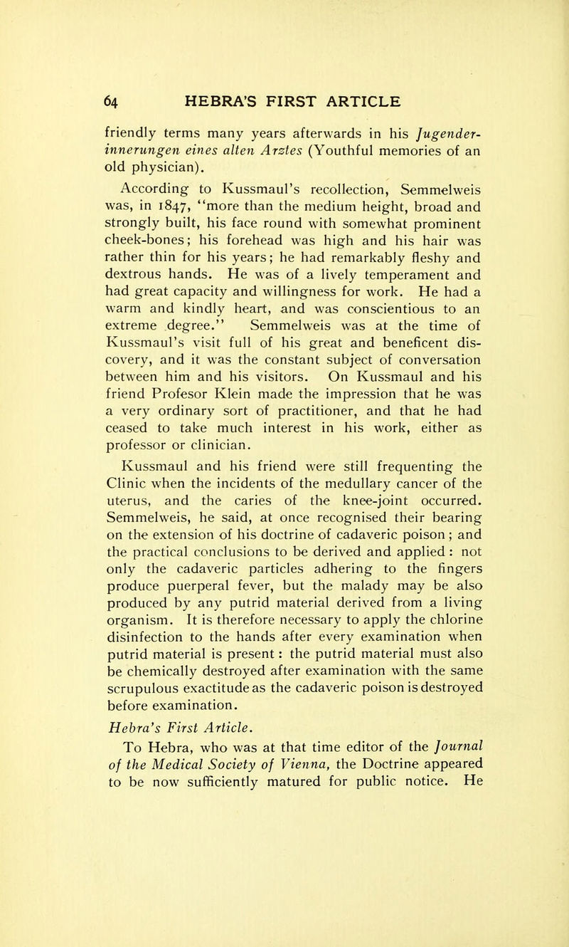 friendly terms many years afterwards in his Jugender- innerungen eines alien Arstes (Youthful memories of an old physician). According to Kussmaul's recollection, Semmelweis was, in 1847, more than the medium height, broad and strongly built, his face round with somewhat prominent cheek-bones; his forehead was high and his hair was rather thin for his years; he had remarkably fleshy and dextrous hands. He was of a lively temperament and had great capacity and willingness for work. He had a warm and kindly heart, and was conscientious to an extreme degree. Semmelweis was at the time of Kussmaul's visit full of his great and beneficent dis- covery, and it was the constant subject of conversation between him and his visitors. On Kussmaul and his friend Profesor Klein made the impression that he was a very ordinary sort of practitioner, and that he had ceased to take much interest in his work, either as professor or clinician. Kussmaul and his friend were still frequenting the Clinic when the incidents of the medullary cancer of the uterus, and the caries of the knee-joint occurred. Semmelweis, he said, at once recognised their bearing on the extension of his doctrine of cadaveric poison ; and the practical conclusions to be derived and applied : not only the cadaveric particles adhering to the fingers produce puerperal fever, but the malady may be also produced by any putrid material derived from a living organism. It is therefore necessary to apply the chlorine disinfection to the hands after every examination when putrid material is present: the putrid material must also be chemically destroyed after examination with the same scrupulous exactitude as the cadaveric poison is destroyed before examination. Hebra's First Article. To Hebra, who was at that time editor of the Journal of the Medical Society of Vienna, the Doctrine appeared to be now sufficiently matured for public notice. He