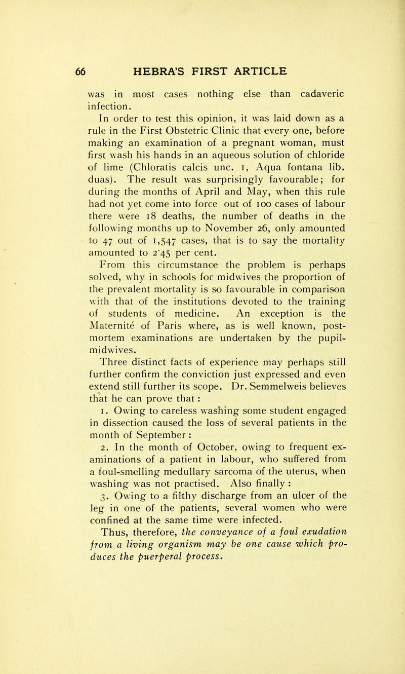 was in most cases nothing else than cadaveric infection. In order to test this opinion, it was laid down as a rule in the First Obstetric Clinic that every one, before making an examination of a pregnant woman, must first wash his hands in an aqueous solution of chloride of lime (Chloratis calcis unc. i, Aqua fontana lib. duas). The result was surprisingly favourable; for during the months of April and May, when this rule had not yet come into force out of loo cases of labour there were i8 deaths, the number of deaths in ihe following months up to November 26, only amounted to 47 out of 1,547 cases, that is to say the mortality amounted to 2*45 per cent. From this circumstance the problem is perhaps solved, why in schools for midwives the proportion of the prevalent mortality is so favourable in comparison with that of the institutions devoted to the training of students of medicine. An exception is the Maternite of Paris where, as is well known, post- mortem examinations are undertaken by the pupil- midwives. Three distinct facts of experience may perhaps still further confirm the conviction just expressed and even extend still further its scope. Dr. Semmelweis believes that he can prove that: 1. Owing to careless washing some student engaged in dissection caused the loss of several patients in the month of September : 2. In the month of October, owing to frequent ex- aminations of a patient in labour, who suffered from a foul-smelling medullary sarcoma of the uterus, when washing was not practised. Also finally : 3. Owing to a filthy discharge from an ulcer of the leg in one of the patients, several women who were confined at the same time were infected. Thus, therefore, the conveyance of a foul exudation from a living organism may he one cause which pro- duces the puerperal process.