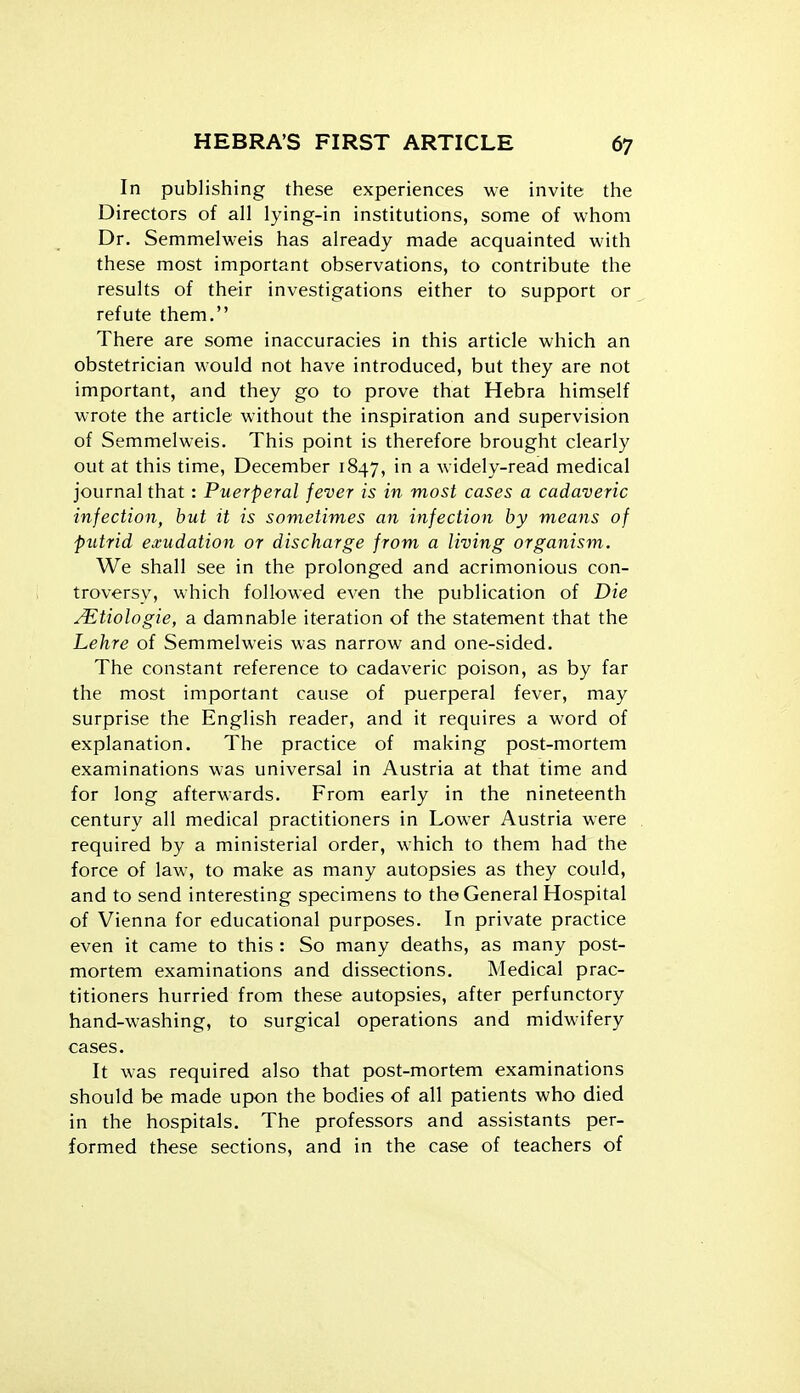 In publishing these experiences we invite the Directors of all lying-in institutions, some of whom Dr. Semmelweis has already made acquainted with these most important observations, to contribute the results of their investigations either to support or refute them. There are some inaccuracies in this article which an obstetrician would not have introduced, but they are not important, and they go to prove that Hebra himself wrote the article without the inspiration and supervision of Semmelweis. This point is therefore brought clearly out at this time, December 1847, in a widely-read medical journal that: Puerperal fever is in most cases a cadaveric infection, but it is sometimes an infection by means of putrid exudation or discharge from a living organism. We shall see in the prolonged and acrimonious con- troversy, which followed even the publication of Die JEtiologie, a damnable iteration of the statement that the Lehre of Semmelweis was narrow and one-sided. The constant reference to cadaveric poison, as by far the most important cause of puerperal fever, may surprise the English reader, and it requires a word of explanation. The practice of making post-mortem examinations was universal in Austria at that time and for long afterwards. From early in the nineteenth century all medical practitioners in Lower Austria were required by a ministerial order, which to them had the force of law, to make as many autopsies as they could, and to send interesting specimens to the General Hospital of Vienna for educational purposes. In private practice even it came to this : So many deaths, as many post- mortem examinations and dissections. Medical prac- titioners hurried from these autopsies, after perfunctory hand-washing, to surgical operations and midwifery cases. It was required also that post-mortem examinations should be made upon the bodies of all patients who died in the hospitals. The professors and assistants per- formed these sections, and in the case of teachers of