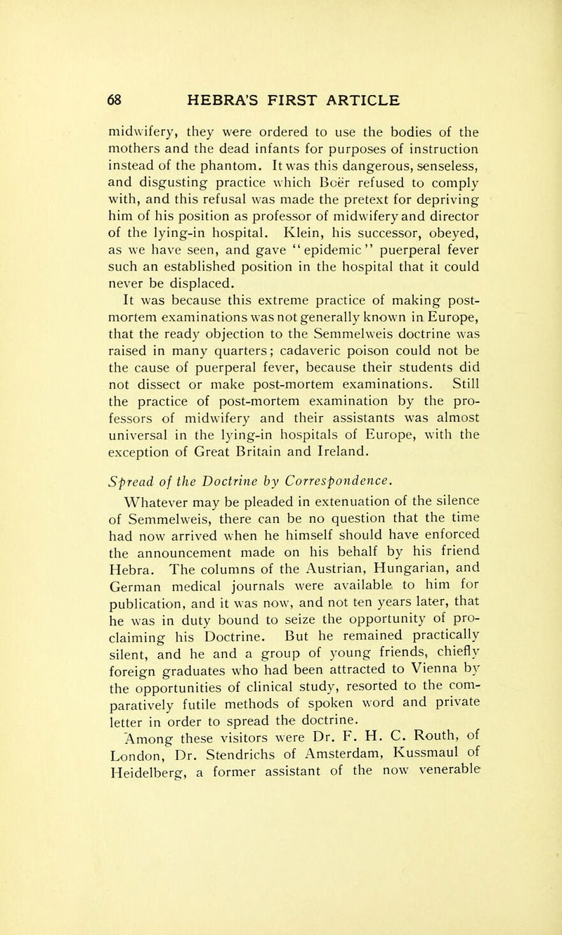 midwifery, they were ordered to use the bodies of the mothers and the dead infants for purposes of instruction instead of the phantom. It was this dangerous, senseless, and disgusting practice which Boer refused to comply with, and this refusal was made the pretext for depriving him of his position as professor of midwifery and director of the lying-in hospital. Klein, his successor, obeyed, as we have seen, and gave epidemic puerperal fever such an established position in the hospital that it could never be displaced. It was because this extreme practice of making post- mortem examinations was not generally known in Europe, that the ready objection to the Semmelweis doctrine was raised in many quarters; cadaveric poison could not be the cause of puerperal fever, because their students did not dissect or make post-mortem examinations. Still the practice of post-mortem examination by the pro- fessors of midwifery and their assistants was almost universal in the lying-in hospitals of Europe, with the exception of Great Britain and Ireland. Spread of the Doctrine by Correspondence. Whatever may be pleaded in extenuation of the silence of Semmelweis, there can be no question that the time had now arrived when he himself should have enforced the announcement made on his behalf by his friend Hebra. The columns of the Austrian, Hungarian, and German medical journals were available to him for publication, and it was now, and not ten years later, that he was in duty bound to seize the opportunity of pro- claiming his Doctrine. But he remained practically silent, and he and a group of young friends, chiefly foreign graduates who had been attracted to Vienna by the opportunities of clinical study, resorted to the com- paratively futile methods of spoken word and private letter in order to spread the doctrine. Among these visitors were Dr. F. H. C. Routh, of London, Dr. Stendrichs of Amsterdam, Kussmaul of Heidelberg, a former assistant of the now^ venerable
