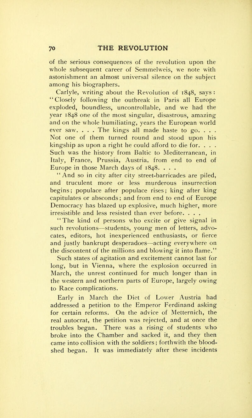 of the serious consequences of the revolution upon the whole subsequent career of Semmelweis, we note with astonishment an almost universal silence on the subject among his biographers. Carlyle, writing about the Revolution of 1848, says : Closely following the outbreak in Paris all Europe exploded, boundless, uncontrollable, and we had the year 1848 one of the most singular, disastrous, amazing and on the whole humiliating, years the European world ever saw. . . . The kings all made haste to go. . . . Not one of them turned round and stood upon his kingship as upon a right he could afford to die for. . . . Such was the history from Baltic to Mediterranean, in Italy, France, Prussia, Austria, from end to end of Europe in those March days of 1848. . . . And so in city after city street-barricades are piled, and truculent more or less murderous insurrection begins; populace after populace rises; king after king capitulates or absconds; and from end to end of Europe Democracy has blazed up explosive, much higher, more irresistible and less resisted than ever before. . . . The kind of persons who excite or give signal in such revolutions—students, young men of letters, advo- cates, editors, hot inexperienced enthusiasts, or fierce and justly bankrupt desperadoes—acting everywhere on the discontent of the millions and blowing it into flame. Such states of agitation and excitement cannot last for long, but in Vienna, where the explosion occurred in March, the unrest continued for much longer than in the western and northern parts of Europe, largely owing to Race complications. Early in March the Diet of Lower Austria had addressed a petition to the Emperor Ferdinand asking for certain reforms. On the advice of Metternich, the real autocrat, the petition was rejected, and at once the troubles began. There was a rising of students who broke into the Chamber and sacked it, and they then came into collision with the soldiers; forthwith the blood- shed began. It was immediately after these incidents