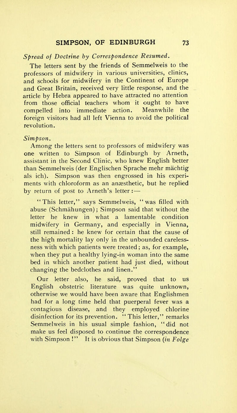 Spread of Doctrine by Correspondence Resumed. The letters sent by the friends of Semmelweis to the professors of midwifery in various universities, clinics, and schools for midwifery in the Continent of Europe and Great Britain, received very little response, and the _ article by Hebra appeared to have attracted no attention from those official teachers whom it ought to have compelled into immediate action. Meanwhile the foreign visitors had all left Vienna to avoid the political revolution. Simpson. Among the letters sent to professors of midwifery was one written to Simpson of Edinburgh by Arneth, assistant in the Second Clinic, who knew English better than Semmelweis (der Englischen Sprache mehr machtig als ich). Simpson was then engrossed in his experi- ments with chloroform as an anaesthetic, but he replied by return of post to Arneth's letter: — This letter, says Semmelweis, was filled with abuse (Schmahungen); Simpson said that without the letter he knew in what a lamentable condition midwifery in Germany, and especially in Vienna, still remained : he knew for certain that the cause of the high mortality lay only in the unbounded careless- ness with which patients were treated; as, for example, v/hen they put a healthy lying-in woman into the same bed in which another patient had just died, without changing the bedclothes and linen. Our letter also, he said, proved that to us English obstetric literature was quite unknown, otherwise we would have been aware that Englishmen had for a long time held that puerperal fever was a contagious disease, and they employed chlorine disinfection for its prevention.  This letter, remarks Semmelweis in his usual simple fashion, did not make us feel disposed to continue the correspondence with Simpson ! It is obvious that Simpson {in Folge