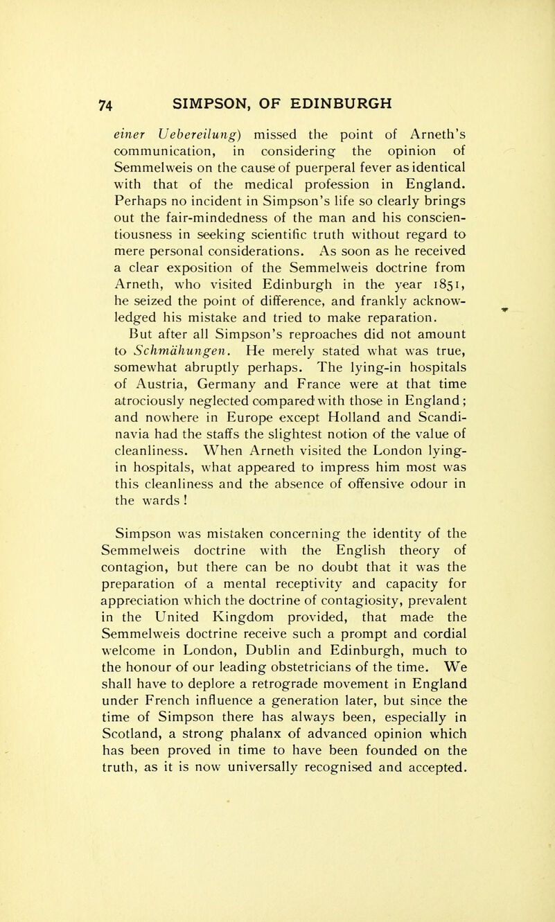 einer Uebereilung) missed the point of Arneth's communication, in considering the opinion of Semmelweis on the cause of puerperal fever as identical with that of the medical profession in England. Perhaps no incident in Simpson's life so clearly brings out the fair-mindedness of the man and his conscien- tiousness in seeking scientific truth without regard to mere personal considerations. As soon as he received a clear exposition of the Semmelweis doctrine from Arneth, who visited Edinburgh in the year 1851, he seized the point of difference, and frankly acknow- ledged his mistake and tried to make reparation. But after all Simpson's reproaches did not amount to Schmdhungen. He merely stated what was true, somewhat abruptly perhaps. The lying-in hospitals of Austria, Germany and France were at that time atrociously neglected compared with those in England; and nowhere in Europe except Holland and Scandi- navia had the staffs the slightest notion of the value of cleanliness. When Arneth visited the London lying- in hospitals, what appeared to impress him most was this cleanliness and the absence of offensive odour in the wards ! Simpson was mistaken concerning the identity of the Semmelweis doctrine with the English theory of contagion, but there can be no doubt that it was the preparation of a mental receptivity and capacity for appreciation which the doctrine of contagiosity, prevalent in the United Kingdom provided, that made the Semmelweis doctrine receive such a prompt and cordial welcome in London, Dublin and Edinburgh, much to the honour of our leading obstetricians of the time. We shall have to deplore a retrograde movement in England under French influence a generation later, but since the time of Simpson there has always been, especially in Scotland, a strong phalanx of advanced opinion which has been proved in time to have been founded on the truth, as it is now universally recognised and accepted.