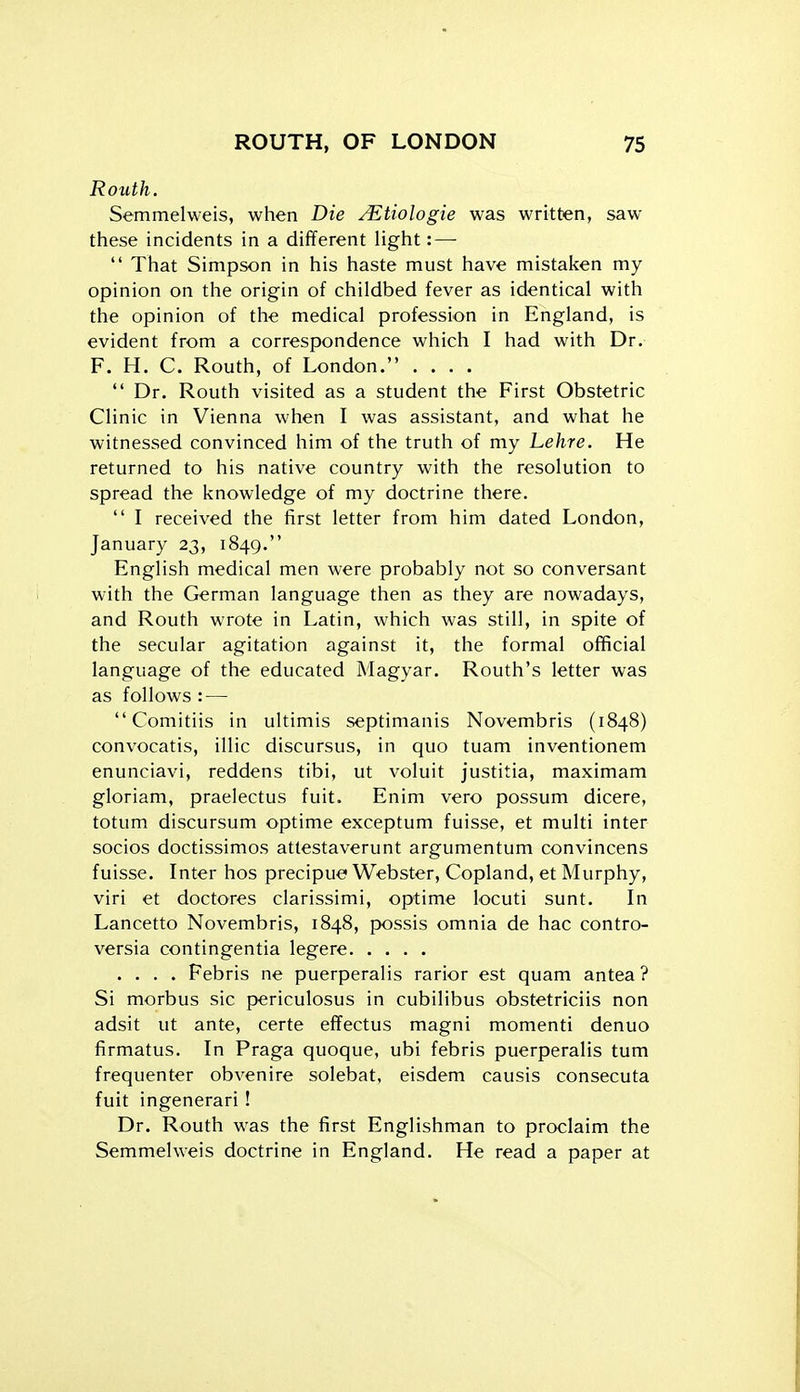Routh. Semmelweis, when Die A^tiologie was written, saw these incidents in a different light: —  That Simpson in his haste must have mistaken my opinion on the origin of childbed fever as identical with the opinion of the medical profession in England, is evident from a correspondence which I had with Dr. F. H. C. Routh, of London. ....  Dr. Routh visited as a student the First Obstetric Clinic in Vienna when I was assistant, and what he witnessed convinced him of the truth of my Lehre. He returned to his native country with the resolution to spread the knowledge of my doctrine there.  I received the first letter from him dated London, January 23, 1849. English medical men were probably not so conversant with the German language then as they are nowadays, and Routh wrote in Latin, which was still, in spite of the secular agitation against it, the formal official language of the educated Magyar. Routh's letter was as follows : —  Comitiis in ultimis septimanis Novembris (1848) convocatis, illic discursus, in quo tuam inventionem enunciavi, reddens tibi, ut voluit justitia, maximam gloriam, praelectus fuit. Enim vero possum dicere, totum discursum optime exceptum fuisse, et multi inter socios doctissimos attestaverunt argumentum convincens fuisse. Inter hos precipue Webster, Copland, et Murphy, viri et doctores clarissimi, optime locuti sunt. In Lancetto Novembris, 1848, possis omnia de hac contro- versia contingentia legere .... Febris ne puerperalis rarior est quam antea ? Si morbus sic periculosus in cubilibus obstetriciis non adsit ut ante, certe effectus magni momenti denuo firmatus. In Praga quoque, ubi febris puerperalis tum frequenter obvenire solebat, eisdem causis consecuta fuit ingenerari! Dr. Routh was the first Englishman to proclaim the Semmelweis doctrine in England. He read a paper at