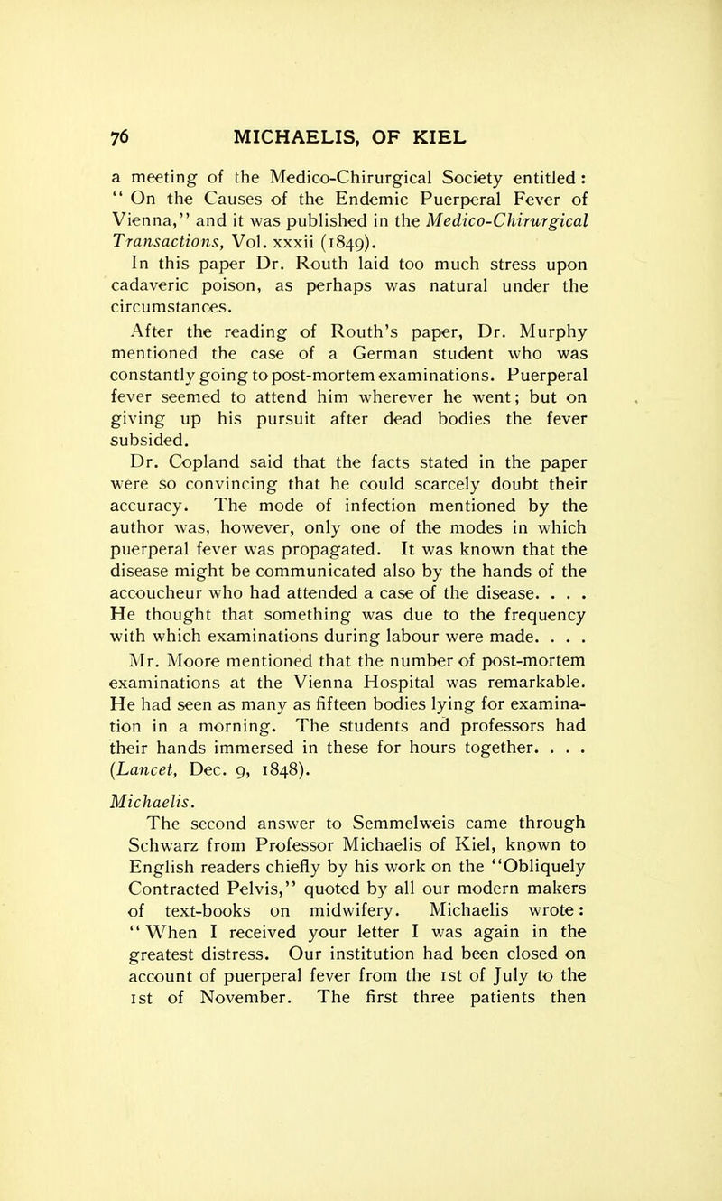 a meeting of the Medico-Chirurgical Society entitled :  On the Causes of the Endemic Puerperal Fever of Vienna, and it was published in the Medico-Chirurgical Transactions, Vol. xxxii (1849). In this paper Dr. Routh laid too much stress upon cadaveric poison, as perhaps was natural under the circumstances. After the reading of Routh's paper, Dr. Murphy mentioned the case of a German student who was constantly going to post-mortem examinations. Puerperal fever seemed to attend him wherever he went; but on giving up his pursuit after dead bodies the fever subsided. Dr. Copland said that the facts stated in the paper were so convincing that he could scarcely doubt their accuracy. The mode of infection mentioned by the author was, however, only one of the modes in which puerperal fever was propagated. It was known that the disease might be communicated also by the hands of the accoucheur who had attended a case of the disease. . . . He thought that something was due to the frequency with which examinations during labour were made. . . . Mr. Moore mentioned that the number of post-mortem examinations at the Vienna Hospital was remarkable. He had seen as many as fifteen bodies lying for examina- tion in a morning. The students and professors had their hands immersed in these for hours together. . . . {Lancet, Dec. 9, 1848). Michaelis. The second answer to Semmelweis came through Schwarz from Professor Michaelis of Kiel, known to English readers chiefly by his work on the Obliquely Contracted Pelvis, quoted by all our modern makers of text-books on midwifery. Michaelis wrote: When I received your letter I was again in the greatest distress. Our institution had been closed on account of puerperal fever from the ist of July to the 1st of November. The first three patients then