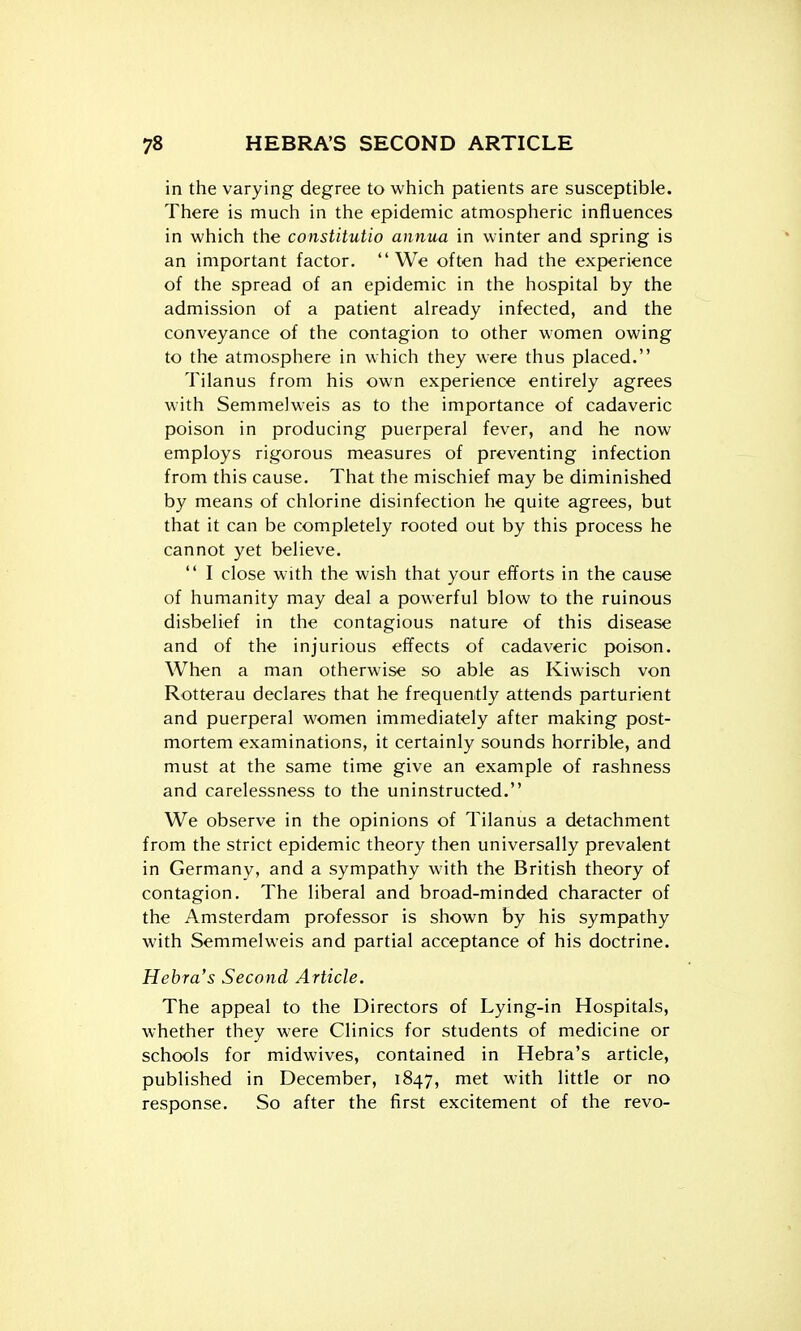 in the varying degree to which patients are susceptible. There is much in the epidemic atmospheric influences in which the constitutio annua in winter and spring is an important factor. We often had the experience of the spread of an epidemic in the hospital by the admission of a patient already infected, and the conveyance of the contagion to other women owing to the atmosphere in which they were thus placed. Tilanus from his own experience entirely agrees with Semmelweis as to the importance of cadaveric poison in producing puerperal fever, and he now employs rigorous measures of preventing infection from this cause. That the mischief may be diminished by means of chlorine disinfection he quite agrees, but that it can be completely rooted out by this process he cannot yet believe.  I close with the wish that your efforts in the cause of humanity may deal a powerful blow to the ruinous disbelief in the contagious nature of this disease and of the injurious effects of cadaveric f)oison. When a man otherwise so able as Kiwisch von Rotterau declares that he frequently attends parturient and puerperal women immediately after making post- mortem examinations, it certainly sounds horrible, and must at the same time give an example of rashness and carelessness to the uninstructed. We observe in the opinions of Tilanus a detachment from the strict epidemic theory then universally prevalent in Germany, and a sympathy with the British theory of contagion. The liberal and broad-minded character of the Amsterdam professor is shown by his sympathy with Semmelweis and partial acceptance of his doctrine. Hebra's Second Article. The appeal to the Directors of Lying-in Hospitals, whether they were Clinics for students of medicine or schools for midwives, contained in Hebra's article, published in December, 1847, met with little or no response. So after the first excitement of the revo-