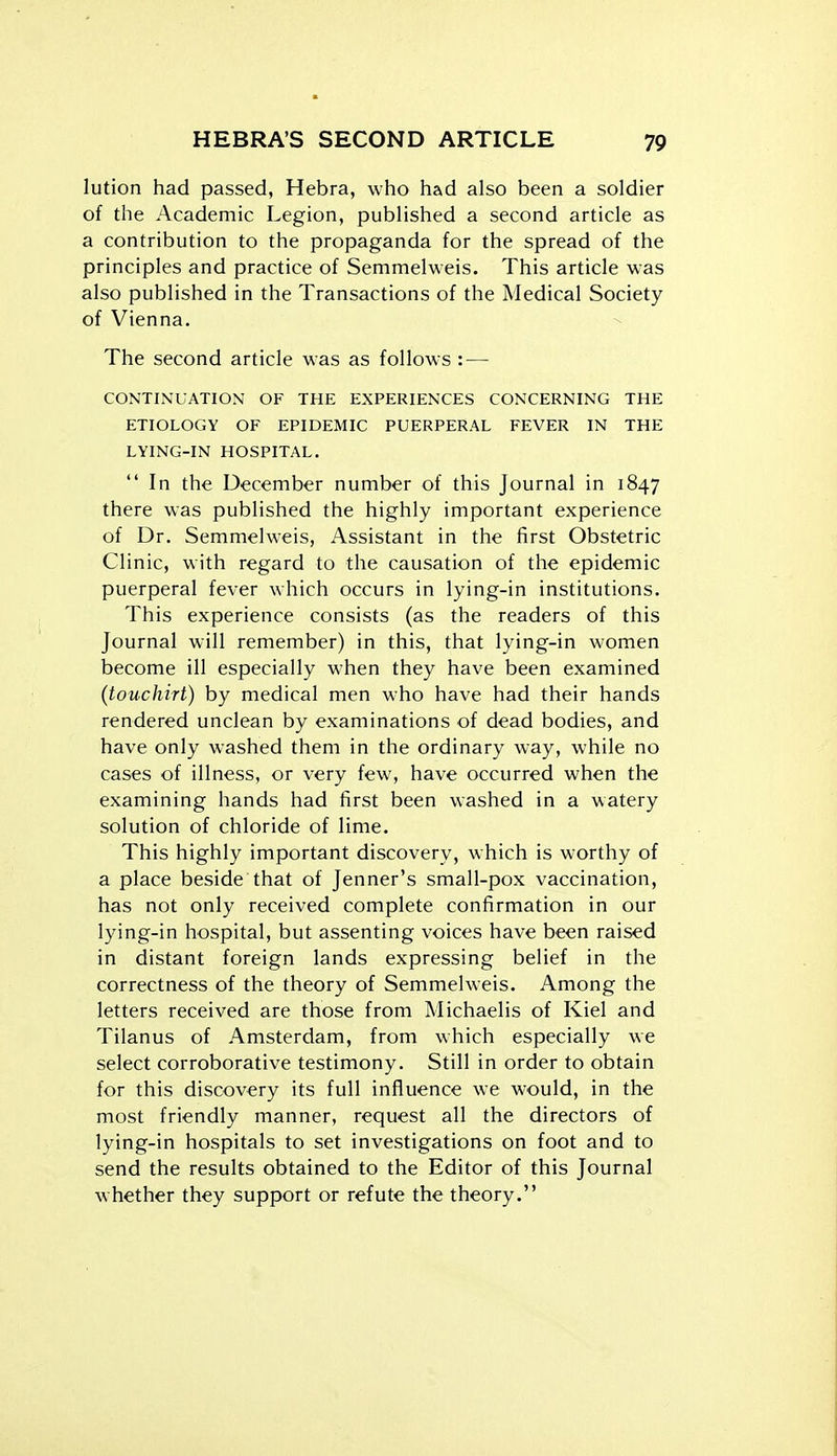 lution had passed, Hebra, who had also been a soldier of the Academic Legion, published a second article as a contribution to the propaganda for the spread of the principles and practice of Semmelweis. This article was also published in the Transactions of the Medical Society of Vienna. The second article was as follows — CONTINUATION OF THE EXPERIENCES CONCERNING THE ETIOLOGY OF EPIDEMIC PUERPERAL FEVER IN THE LYING-IN HOSPITAL.  In the December number of this Journal in 1847 there was published the highly important experience of Dr. Semmelweis, Assistant in the first Obstetric Clinic, with regard to the causation of the epidemic puerperal fever which occurs in lying-in institutions. This experience consists (as the readers of this Journal will remember) in this, that lying-in women become ill especially when they have been examined (touchirt) by medical men who have had their hands rendered unclean by examinations of dead bodies, and have only washed them in the ordinary way, while no cases of illness, or very few, have occurred when the examining hands had first been washed in a watery solution of chloride of lime. This highly important discovery, which is worthy of a place beside that of Jenner's small-pox vaccination, has not only received complete confirmation in our lying-in hospital, but assenting voices have been raised in distant foreign lands expressing belief in the correctness of the theory of Semmelweis. Among the letters received are those from Michaelis of Kiel and Tilanus of Amsterdam, from which especially we select corroborative testimony. Still in order to obtain for this discovery its full influence we would, in the most friendly manner, request all the directors of lying-in hospitals to set investigations on foot and to send the results obtained to the Editor of this Journal whether they support or refute the theory.