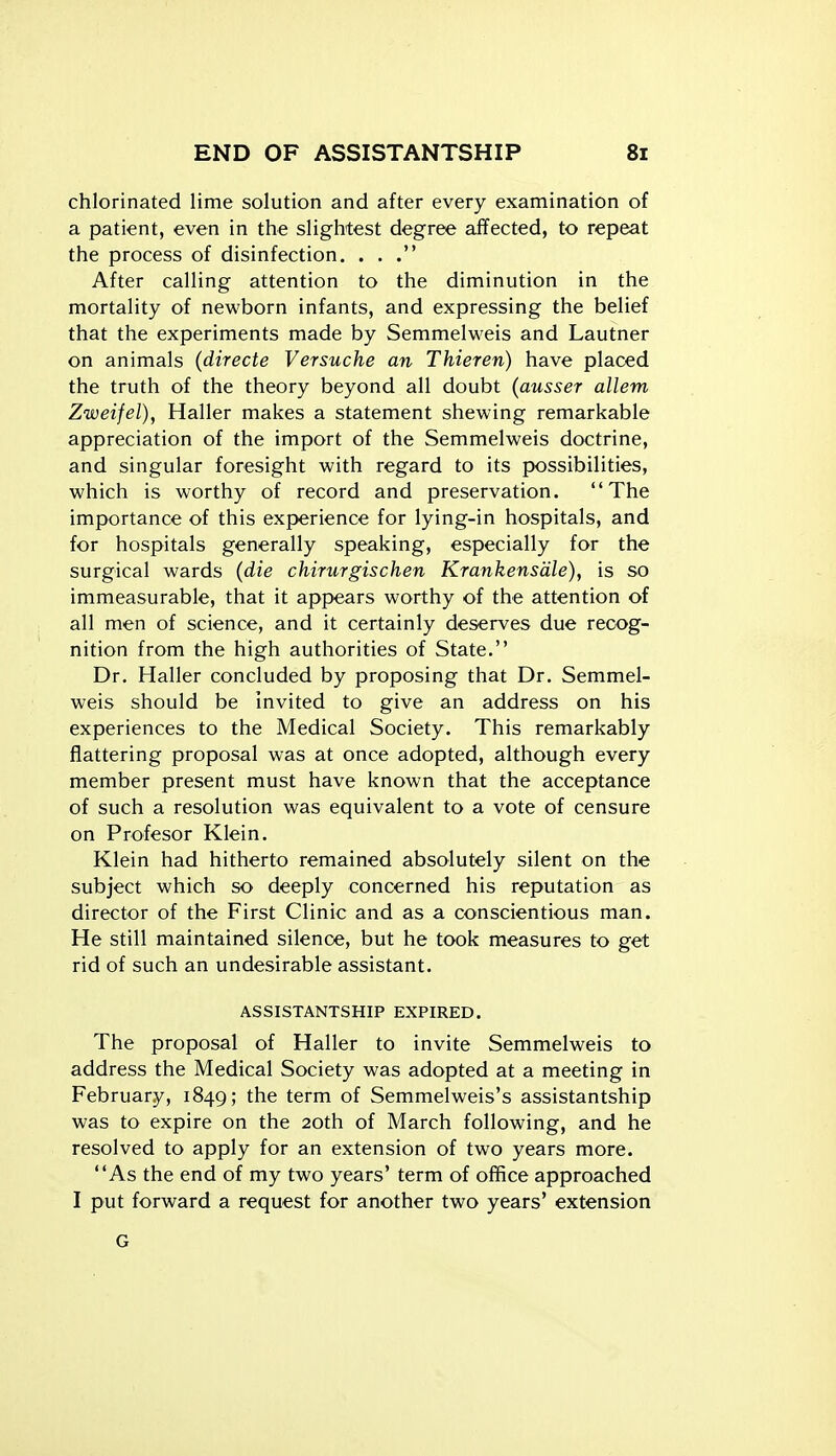chlorinated lime solution and after every examination of a patient, even in the slightest degree affected, to repeat the process of disinfection. ... After calling attention to the diminution in the mortality of newborn infants, and expressing the belief that the experiments made by Semmelweis and Lautner on animals (directe Versuche an Thieren) have placed the truth of the theory beyond all doubt (ausser allem Zweifel), Haller makes a statement shev^^ing remarkable appreciation of the import of the Semmelweis doctrine, and singular foresight with regard to its possibilities, which is worthy of record and preservation. The importance of this experience for lying-in hospitals, and for hospitals generally speaking, especially for the surgical wards (die chirurgischen Krankensdle), is so immeasurable, that it appears worthy of the attention of all men of science, and it certainly deserves due recog- nition from the high authorities of State. Dr. Haller concluded by proposing that Dr. Semmel- weis should be invited to give an address on his experiences to the Medical Society. This remarkably flattering proposal was at once adopted, although every member present must have known that the acceptance of such a resolution was equivalent to a vote of censure on Profesor Klein. Klein had hitherto remained absolutely silent on the subject which so deeply concerned his reputation as director of the First Clinic and as a conscientious man. He still maintained silence, but he took measures to get rid of such an undesirable assistant. ASSISTANTSHIP EXPIRED. The proposal of Haller to invite Semmelweis to address the Medical Society was adopted at a meeting in February, 1849; the term of Semmelweis's assistantship was to expire on the 20th of March following, and he resolved to apply for an extension of two years more. As the end of my two years' term of ofifice approached I put forward a request for another two years' extension G