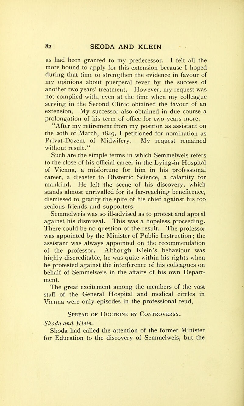 as had been granted to my predecessor. I felt all the more bound to apply for this extension because I hoped during that time to strengthen the evidence in favour of my opinions about puerperal fever by the success of another two years' treatment. However, my request was not complied with, even at the time when my colleague serving in the Second Clinic obtained the favour of an extension. My successor also obtained in due course a prolongation of his term of office for two years more. After my retirement from my position as assistant on the 20th of March, 1849, I petitioned for nomination as Privat-Dozent of Midwifery, My request remained without result. Such are the simple terms in which Semmelweis refers to the close of his official career in the Lying-in Hospital of Vienna, a misfortune for him in his professional career, a disaster to Obstetric Science, a calamity for mankind. He left the scene of his discovery, which stands almost unrivalled for its far-reaching beneficence, dismissed to gratify the spite of his chief against his too zealous friends and supporters. Semmelweis was so ill-advised as to protest and appeal against his dismissal. This was a hopeless proceeding. There could be no question of the result. The professor was appointed by the Minister of Public Instruction ; the assistant was always appointed on the recommendation of the professor. Although Klein's behaviour was highly discreditable, he was quite within his rights when he protested against the interference of his colleagues on behalf of Semmelweis in the affairs of his own Depart- ment. The great excitement among the members of the vast staff of the General Hospital and medical circles in Vienna were only episodes in the professional feud. Spread of Doctrine by Controversy. Skoda and Klein. Skoda had called the attention of the former Minister for Education to the discovery of Semmelweis, but the