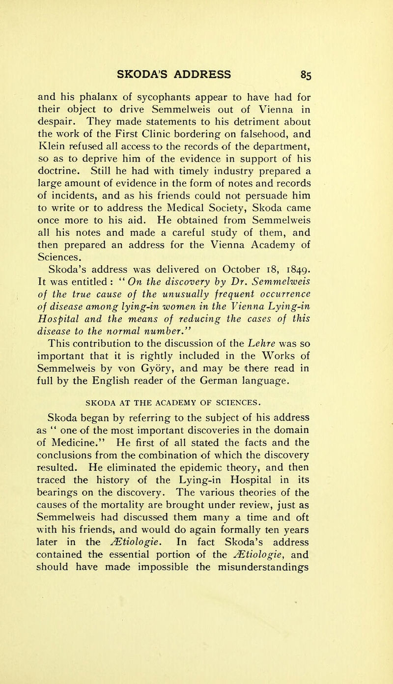 and his phalanx of sycophants appear to have had for their object to drive Semmelweis out of Vienna in despair. They made statements to his detriment about the work of the First CHnic bordering on falsehood, and Klein refused all access to the records of the department, so as to deprive him of the evidence in support of his doctrine. Still he had with timely industry prepared a large amount of evidence in the form of notes and records of incidents, and as his friends could not persuade him to write or to address the Medical Society, Skoda came once more to his aid. He obtained from Semmelweis all his notes and made a careful study of them, and then prepared an address for the Vienna Academy of Sciences. Skoda's address was delivered on October i8, 1849. It was entitled :  On the discovery by Dr. Semmelweis of the true cause of the unusually frequent occurrence of disease among lying-in women in the Vienna Lying-in Hospital and the means of reducing the cases of this disease to the normal number. This contribution to the discussion of the Lehre was so important that it is rightly included in the Works of Semmelweis by von Gydry, and may be there read in full by the English reader of the German language. SKODA AT THE ACADEMY OF SCIENCES. Skoda began by referring to the subject of his address as  one of the most important discoveries in the domain of Medicine. He first of all stated the facts and the conclusions from the combination of which the discovery resulted. He eliminated the epidemic theory, and then traced the history of the Lying-in Hospital in its bearings on the discovery. The various theories of the causes of the mortality are brought under review, just as Semmelweis had discussed them many a time and oft with his friends, and would do again formally ten years later in the ^tiologie. In fact Skoda's address contained the essential portion of the ^tiologie, and should have made impossible the misunderstandings