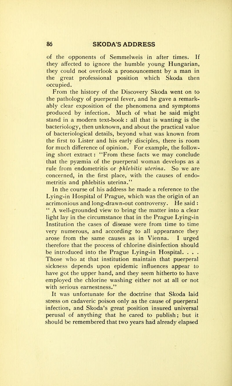 of the opponents of Semmelweis in after times. If they affected to ignore the humble young Hungarian, they could not overlook a pronouncement by a man in the great professional position which Skoda then occupied. From the history of the Discovery Skoda went on to the pathology of puerperal fever, and he gave a remark- ably clear exposition of the phenomena and symptoms produced by infection. Much of what he said might stand in a modern text-book : all that is wanting is the bacteriology, then unknown, and about the practical value of bacteriological details, beyond what was known from the first to Lister and his early disciples, there is room for much difference of opinion. For example, the follow- ing short extract: From these facts we may conclude that the pyaemia of the puerperal woman develops as a rule from endometritis or phlebitis uterina. So we are concerned, in the first place, with the causes of endo- metritis and phlebitis uterina. In the course of his address he made a reference to the Lying-in Hospital of Prague, which was the origin of an acrimonious and long-drawn-out controversy. He said :  A well-grounded view to bring the matter into a clear light lay in the circumstance that in the Prague Lying-in Institution the cases of disease were from time to time very numerous, and according to all appearance they arose from the same causes as in Vienna. I urged therefore that the process of chlorine disinfection should be introduced into the Prague Lying-in Hospital. . . . Those who at that institution maintain that puerperal sickness depends upon epidemic influences appear to have got the upper hand, and they seem hitherto to have employed the chlorine washing either not at all or not with serious earnestness. It was unfortunate for the doctrine that Skoda laid stress on cadaveric poison only as the cause of puerperal infection, and Skoda's great position insured universal perusal of anything that he cared to publish; but it should be remembered that two years had already elapsed