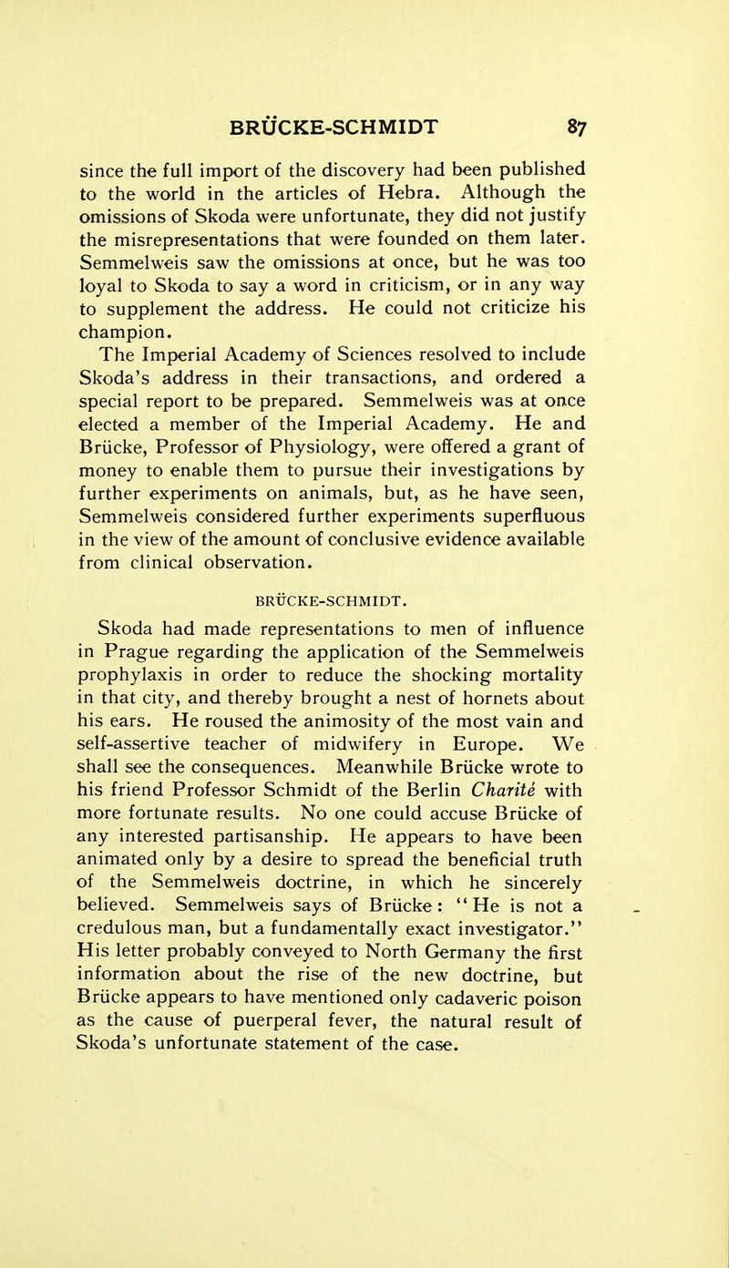 since the full import of the discovery had been published to the world in the articles of Hebra. Although the omissions of Skoda were unfortunate, they did not justify the misrepresentations that were founded on them later. Semmelweis saw the omissions at once, but he was too loyal to Skoda to say a word in criticism, or in any way to supplement the address. He could not criticize his champion. The Imperial Academy of Sciences resolved to include Skoda's address in their transactions, and ordered a special report to be prepared. Semmelweis was at once elected a member of the Imperial Academy. He and Briicke, Professor of Physiology, were offered a grant of money to enable them to pursue their investigations by further experiments on animals, but, as he have seen, Semmelweis considered further experiments superfluous in the view of the amount of conclusive evidence available from clinical observation. BRUCKE-SCHMIDT. Skoda had made representations to men of influence in Prague regarding the application of the Semmelweis prophylaxis in order to reduce the shocking mortality in that city, and thereby brought a nest of hornets about his ears. He roused the animosity of the most vain and self-assertive teacher of midwifery in Euroj>e. We shall see the consequences. Meanwhile Briicke wrote to his friend Professor Schmidt of the Berlin Charite with more fortunate results. No one could accuse Briicke of any interested partisanship. He appears to have been animated only by a desire to spread the beneficial truth of the Semmelweis doctrine, in which he sincerely believed. Semmelweis says of Briicke: He is not a credulous man, but a fundamentally exact investigator. His letter probably conveyed to North Germany the first information about the rise of the new doctrine, but Briicke appears to have mentioned only cadaveric poison as the cause of puerperal fever, the natural result of Skoda's unfortunate statement of the case.
