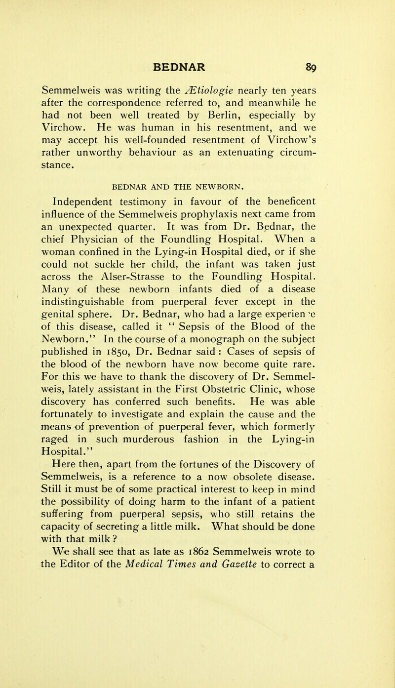 Semmelweis was writing the A^tiologie nearly ten years after the correspondence referred to, and meanwhile he had not been well treated by Berlin, especially by Virchow. He was human in his resentment, and we may accept his well-founded resentment of Virchow's rather unworthy behaviour as an extenuating circum- stance. BEDNAR AND THE NEWBORN. Independent testimony in favour of the beneficent influence of the Semmelweis prophylaxis next came from an unexpected quarter. It was from Dr. Bednar, the chief Physician of the Foundling Hospital. When a woman confined in the Lying-in Hospital died, or if she could not suckle her child, the infant was taken just across the Alser-Strasse to the Foundling Hospital. Many of these newborn infants died of a disease indistinguishable from puerperal fever except in the genital sphere. Dr. Bednar, who had a large experien -e of this disease, called it  Sepsis of the Blood of the Newborn. In the course of a monograph on the subject published in 1850, Dr. Bednar said: Cases of sepsis of the blood of the newborn have now become quite rare. For this we have to thank the discovery of Dr. Semmel- weis, lately assistant in the First Obstetric Clinic, whose discovery has conferred such benefits. He was able fortunately to investigate and explain the cause and the means of prevention of puerperal fever, which formerly raged in such murderous fashion in the Lying-in Hospital. Here then, apart from the fortunes of the Discovery of Semmelweis, is a reference to a now obsolete disease. Still it must be of some practical interest to keep in mind the ix)ssibility of doing harm to the infant of a patient suffering from puerperal sepsis, who still retains the capacity of secreting a little milk. What should be done with that milk ? We shall see that as late as 1862 Semmelweis wrote to the Editor of the Medical Times and Gazette to correct a
