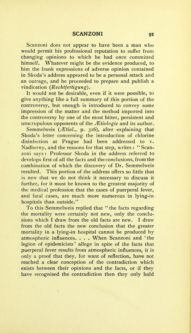 Scanzoni does not appear to have been a man who would permit his professional reputation to suffer from changing opinions to which he had once committed himself. Whatever might be the evidence produced, to him the frank expressions of adverse opinion contained in Skoda's address appeared to be a personal attack and an outrage, and he proceeded to prepare and publish a vindication (Rechtfertigung). It would not be desirable, even if it were possible, to give anything like a full summary of this portion of the controversy, but enough is introduced to convey some impression of the matter and the method imported into the controversy by one of the most bitter, persistent and unscrupulous opponents of the JEtiologie and its author. Semmelweis {^tioL, p. 316), after explaining that Skoda's letter concerning the introduction of chlorine disinfection at Prague had been addressed to v. Nadherny, and the reasons for that step, writes :  Scan- zoni says : Professor Skoda in the address referred to develops first of all the facts and the conclusions, from the combination of which the discovery of Dr. Semmelweis resulted. This portion of the address offers so little that is new that we do not think it necessary to discuss it further, for it must be known to the greatest majority of the medical profession that the cases of puerperal fever, and fatal cases, are much more numerous in lying-in hospitals than outside. To this Semmelweis replied that the facts regarding the mortality were certainly not new, only the conclu- sions which I draw from the old facts are new. I draw from the old facts the new conclusion that the greater mortality in a lying-in hospital cannot be produced by atmospheric influences. . . . When Scanzoni and ' the legion of epidemicists' allege in spite of the facts that puerpyeral fever results from atmospheric influences, it is only a proof that they, for want of reflection, have not reached a clear conception of the contradiction which exists between their opinions and the facts, or if they have recognised the contradiction then they only hold