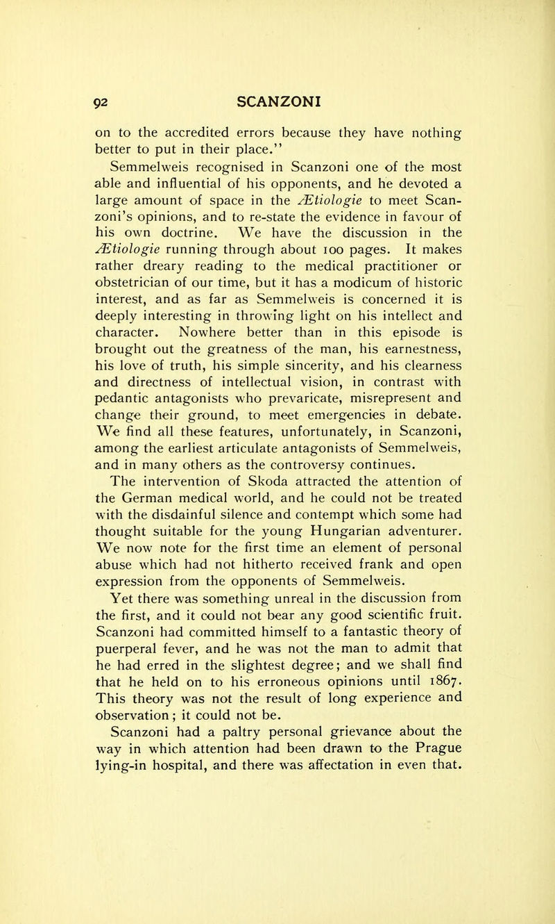 on to the accredited errors because they have nothing better to put in their place. Semmelweis recognised in Scanzoni one of the most able and influential of his opponents, and he devoted a large amount of space in the /EtioJogie to meet Scan- zoni's opinions, and to re-state the evidence in favour of his own doctrine. We have the discussion in the Mtiologie running through about lOO pages. It makes rather dreary reading to the medical practitioner or obstetrician of our time, but it has a modicum of historic interest, and as far as Semmelweis is concerned it is deeply interesting in throwing light on his intellect and character. Nowhere better than in this episode is brought out the greatness of the man, his earnestness, his love of truth, his simple sincerity, and his clearness and directness of intellectual vision, in contrast with pedantic antagonists who prevaricate, misrepresent and change their ground, to meet emergencies in debate. We find all these features, unfortunately, in Scanzoni, among the earliest articulate antagonists of Semmelweis, and in many others as the controversy continues. The intervention of Skoda attracted the attention of the German medical world, and he could not be treated with the disdainful silence and contempt which some had thought suitable for the young Hungarian adventurer. We now note for the first time an element of personal abuse which had not hitherto received frank and open expression from the opponents of Semmelweis. Yet there was something unreal in the discussion from the first, and it could not bear any good scientific fruit. Scanzoni had committed himself to a fantastic theory of puerperal fever, and he was not the man to admit that he had erred in the slightest degree; and we shall find that he held on to his erroneous opinions until 1867. This theory was not the result of long experience and observation ; it could not be. Scanzoni had a paltry personal grievance about the way in which attention had been drawn to the Prague lying-in hospital, and there was affectation in even that.