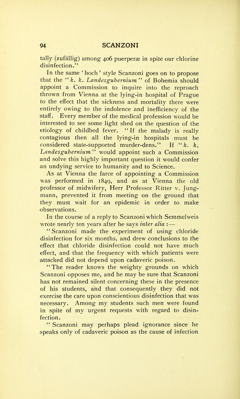 tally (zufallig) among 406 puerperae in spite our chlorine disinfection. In the same ' hoch ' style Scanzoni goes on to propose that the  fe. k. Landesgubernium of Bohemia should appoint a Commission to inquire into the reproach thrown from Vienna at the lying-in hospital of Prague to the effect that the sickness and mortality there were entirely owing to the indolence and inefficiency of the staff. Every member of the medical profession would be interested to see some light shed on the question of the etiology of childbed fever. If the malady is really contagious then all the lying-in hospitals must be considered state-supported murder-dens. If  fe. k. 'Landesgubernium'' would appoint such a Commission and solve this highly important question it would confer an undying service to humanity and to Science. As at Vienna the farce of appointing a Commission was performed in 1849, and as at Vienna the old professor of midwifery, Herr Professor Ritter v. Jung- mann, prevented it from meeting on the ground that they must wait for an epidemic in order to make observations. In the course of a reply to Scanzoni which Semmelweis wrote nearly ten years after he says inter alia :—■ Scanzoni made the experiment of using chloride disinfection for six months, and drew conclusions to the effect that chloride disinfection could not have much effect, and that the frequency with which patients were attacked did not depend upon cadaveric poison. The reader knows the weighty grounds on which Scanzoni opposes me, and he may be sure that Scanzoni has not remained silent concerning these in the presence of his students, and that consequently they did not exercise the care upon conscientious disinfection that was necessary. Among my students such men were found in spite of my urgent requests with regard to disin- fection.  Scanzoni may perhaps plead ignorance since he speaks only of cadaveric poison as the cause of infection