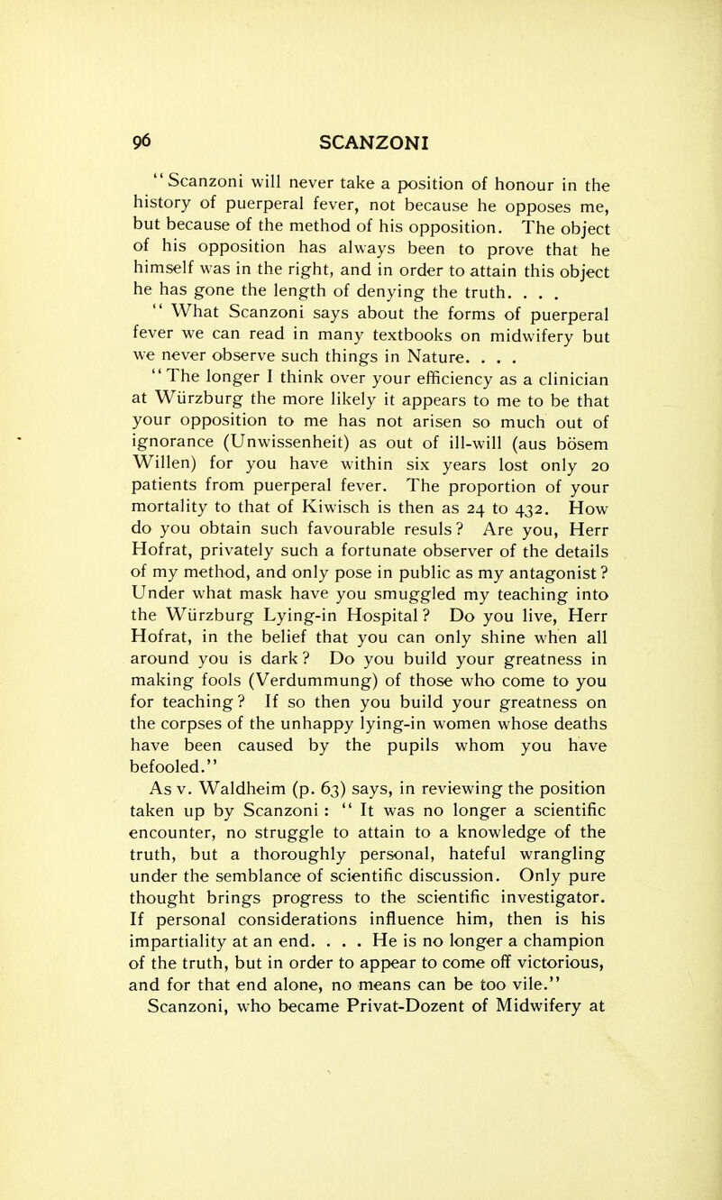 Scanzoni will never take a position of honour in the history of puerperal fever, not because he opposes me, but because of the method of his opposition. The object of his opposition has always been to prove that he himself was in the right, and in order to attain this object he has gone the length of denying the truth. . . .  What Scanzoni says about the forms of puerperal fever we can read in many textbooks on midwifery but we never observe such things in Nature. . . . The longer I think over your efficiency as a clinician at Wiirzburg the more likely it appears to me to be that your opposition to me has not arisen so much out of ignorance (Unwissenheit) as out of ill-will (aus bosem Willen) for you have within six years lost only 20 patients from puerperal fever. The proportion of your mortality to that of Kiwisch is then as 24 to 432. How do you obtain such favourable resuls? Are you, Herr Hofrat, privately such a fortunate observer of the details of my method, and only pose in public as my antagonist ? Under what mask have you smuggled my teaching into the Wiirzburg Lying-in Hospital ? Do you live, Herr Hofrat, in the belief that you can only shine when all around you is dark ? Do you build your greatness in making fools (Verdummung) of those who come to you for teaching ? If so then you build your greatness on the corpses of the unhappy lying-in women whose deaths have been caused by the pupils whom you have befooled. As V. Waldheim (p. 63) says, in reviewing the position taken up by Scanzoni : It was no longer a scientific encounter, no struggle to attain to a knowledge of the truth, but a thoroughly personal, hateful wrangling under the semblance of scientific discussion. Only pure thought brings progress to the scientific investigator. If personal considerations influence him, then is his impartiality at an end. . . . He is no longer a champion of the truth, but in order to appear to come off victorious, and for that end alone, no means can be too vile. Scanzoni, who became Privat-Dozent of Midwifery at