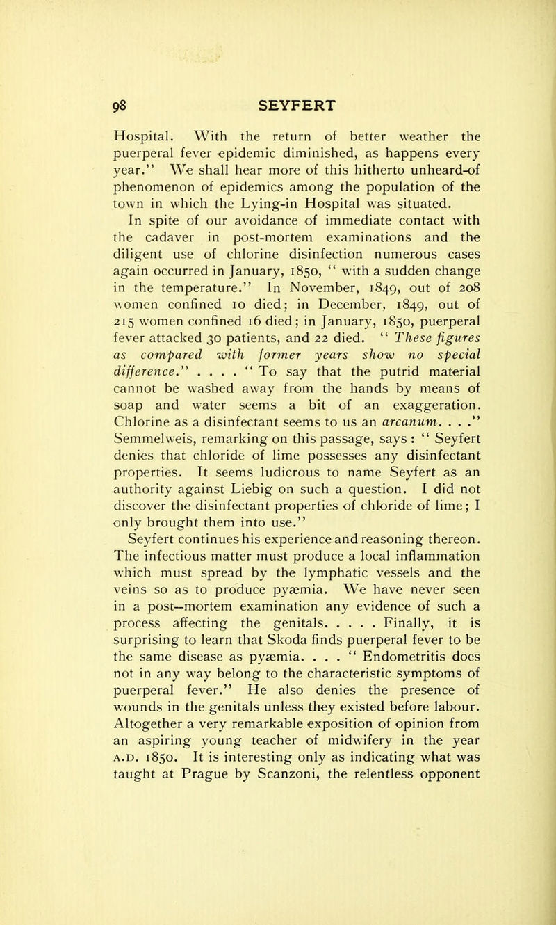 Hospital. With the return of better weather the puerperal fever epidemic diminished, as happens every year. We shall hear more of this hitherto unheard-of phenomenon of epidemics among the population of the town in which the Lying-in Hospital was situated. In spite of our avoidance of immediate contact with the cadaver in post-mortem examinations and the diligent use of chlorine disinfection numerous cases again occurred in January, 1850,  with a sudden change in the temperature. In November, 1849, out of 208 women confined 10 died; in December, 1849, out of 215 women confined 16 died; in January, 1S50, puerperal fever attacked 30 patients, and 22 died.  These figures as compared with former years show no special difference.'^ . . . .  To say that the putrid material cannot be washed away from the hands by means of soap and water seems a bit of an exaggeration. Chlorine as a disinfectant seems to us an arcanum. . . . Semmelweis, remarking on this passage, says :  Seyfert denies that chloride of lime possesses any disinfectant properties. It seems ludicrous to name Seyfert as an authority against Liebig on such a question. I did not discover the disinfectant properties of chloride of lime; I only brought them into use. Seyfert continues his experience and reasoning thereon. The infectious matter must produce a local inflammation which must spread by the lymphatic vessels and the veins so as to produce pyaemia. We have never seen in a post—mortem examination any evidence of such a process affecting the genitals Finally, it is surprising to learn that Skoda finds puerperal fever to be the same disease as pyaemia. ... Endometritis does not in any w^ay belong to the characteristic symptoms of puerperal fever. He also denies the presence of wounds in the genitals unless they existed before labour. Altogether a very remarkable exposition of opinion from an aspiring young teacher of midwifery in the year A.D, 1850. It is interesting only as indicating what was taught at Prague by Scanzoni, the relentless opponent