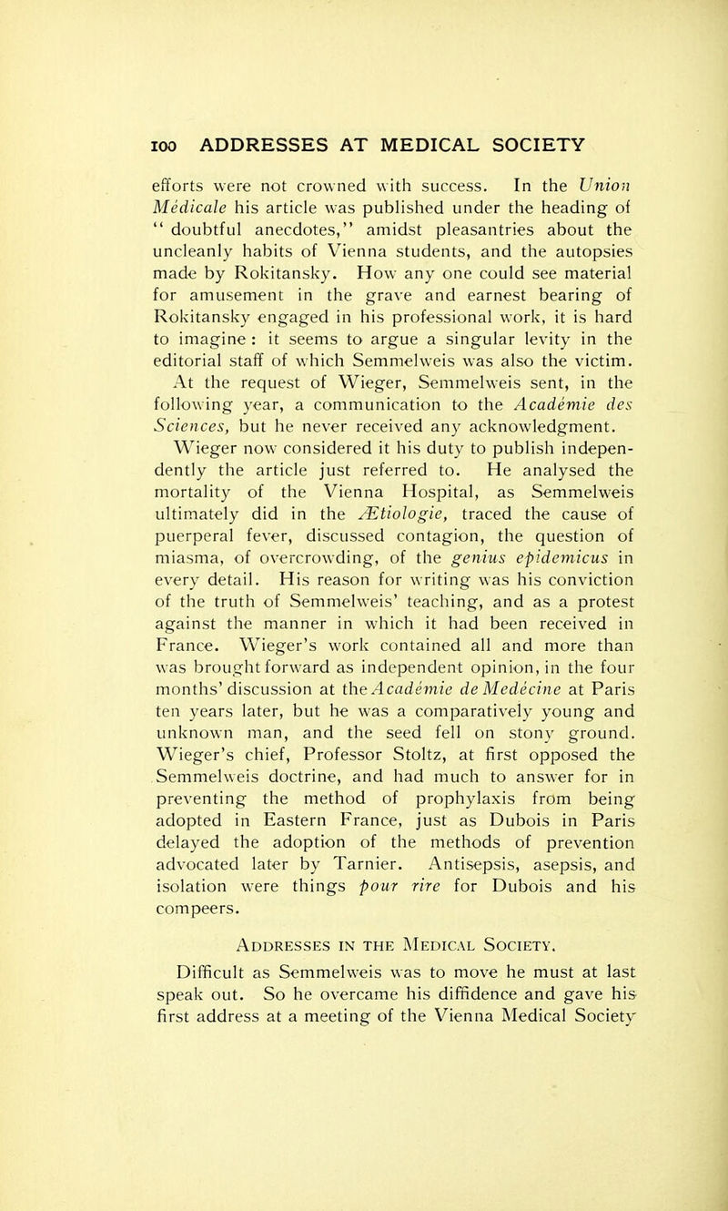 efforts were not crowned with success. In the Union Medicale his article was published under the heading of  doubtful anecdotes, amidst pleasantries about the uncleanly habits of Vienna students, and the autopsies made by Rokitansky. How any one could see material for amusement in the grave and earnest bearing of Rokitansky engaged in his professional work, it is hard to imagine : it seems to argue a singular levity in the editorial staff of which Semmelweis was also the victim. At the request of Wieger, Semmelweis sent, in the following year, a communication to the Academic des Sciences, but he never received any acknowledgment. Wieger now- considered it his duty to publish indepen- dently the article just referred to. He analysed the mortality of the Vienna Hospital, as Semmelweis ultimately did in the ^Etiologie, traced the cause of puerperal fever, discussed contagion, the question of miasma, of overcrowding, of the genius epidemicus in every detail. His reason for writing was his conviction of the truth of Semmelweis' teaching, and as a protest against the manner in which it had been received in France. Wieger's work contained all and more than was brought forward as independent opinion, in the four months'discussion at the Acadeviie de Medecine at Paris ten years later, but he was a comparatively young and unknown man, and the seed fell on stony ground. Wieger's chief. Professor Stoltz, at first opposed the Semmelweis doctrine, and had much to answer for in preventing the method of prophylaxis from being adopted in Eastern France, just as Dubois in Paris delayed the adoption of the methods of prevention advocated later by Tarnier. Antisepsis, asepsis, and isolation were things pour rire for Dubois and his compeers. Addresses in the Medical Society. Difficult as Semmelweis was to move he must at last speak out. So he overcame his diffidence and gave his first address at a meeting of the Vienna Medical Society