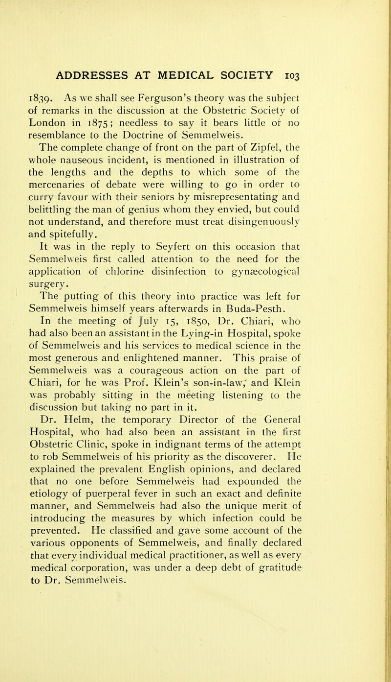 1839. As we shall see Ferguson's theory was the subject of remarks in the discussion at the Obstetric Society of London in 1875; needless to say it bears little or no resemblance to the Doctrine of Semmelweis. The complete change of front on the part of Zipfel, the whole nauseous incident, is mentioned in illustration of the lengths and the depths to which some of the mercenaries of debate were willing to go in order to curry favour with their seniors by misrepresentating and belittling the man of genius whom they envied, but could not understand, and therefore must treat disingenuously and spitefully. It was in the reply to Seyfert on this occasion that Semmelweis first called attention to the need for the application of chlorine disinfection to gynaecological surgery. The putting of this theory into practice was left for Semmelweis himself years afterwards in Buda-Pesth. In the meeting of July 15, 1850, Dr. Chiari, who had also been an assistant in the Lying-in Hospital, spoke of Semmelweis and his services to medical science in the most generous and enlightened manner. This praise of Semmelweis was a courageous action on the part of Chiari, for he was Prof. Klein's son-in-law, and Klein was probably sitting in the meeting listening to the discussion but taking no part in it. Dr. Helm, the temporary Director of the General Hospital, who had also been an assistant in the first Obstetric Clinic, spoke in indignant terms of the attempt to rob Semmelweis of his priority as the discoverer. He explained the prevalent English opinions, and declared that no one before Semmelweis had expounded the etiology of puerperal fever in such an exact and definite manner, and Semmelweis had also the unique merit of introducing the measures by which infection could be prevented. He classified and gave some account of the various opponents of Semmelweis, and finally declared that every individual medical practitioner, as well as every medical corporation, was under a deep debt of gratitude to Dr. Semmelweis.