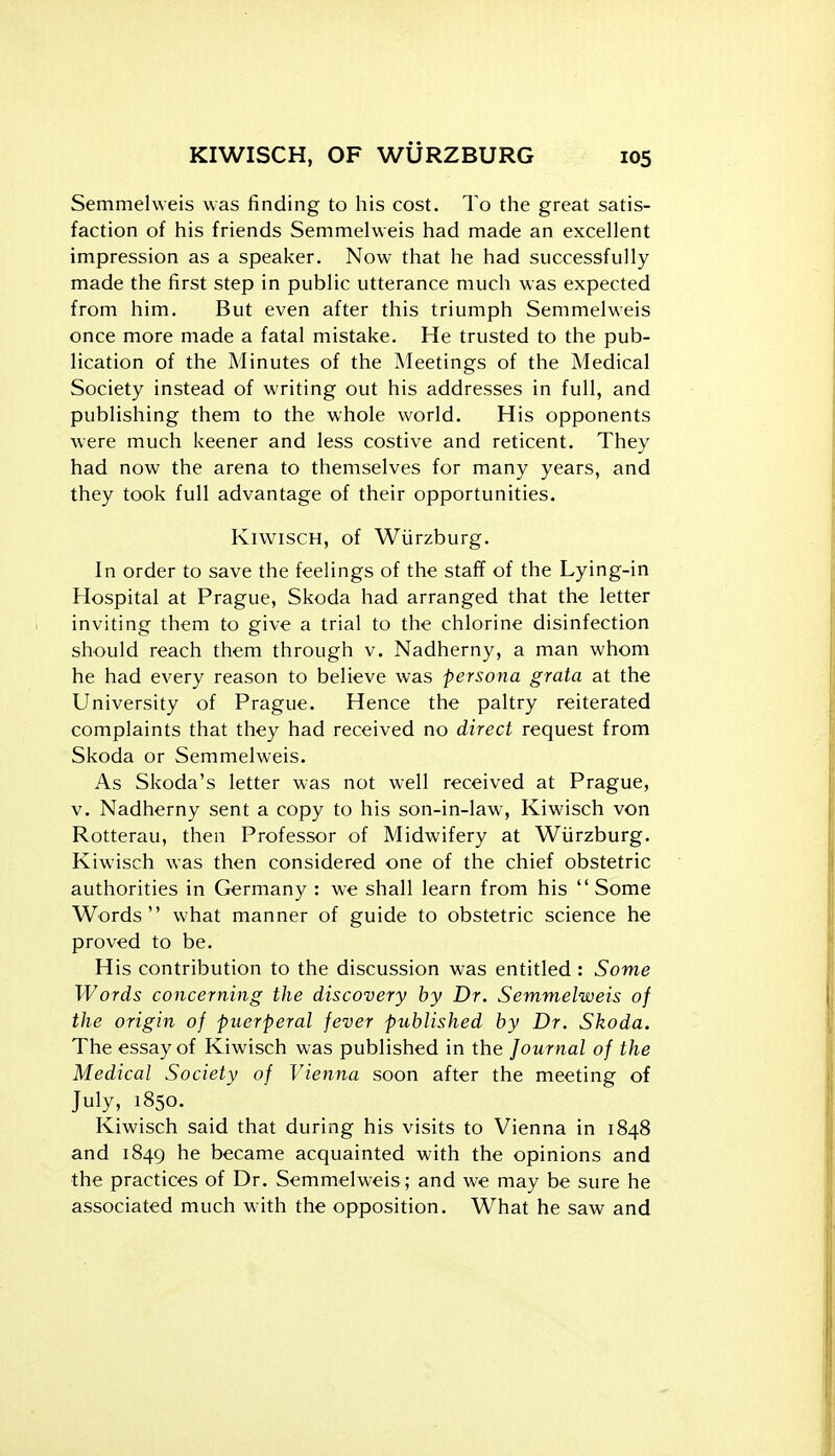 Semmehveis was finding to his cost. To the great satis- faction of his friends Semmehveis had made an excellent impression as a speaker. Now that he had successfully made the first step in public utterance much was expected from him. But even after this triumph Semmelweis once more made a fatal mistake. He trusted to the pub- lication of the Minutes of the Meetings of the Medical Society instead of writing out his addresses in full, and publishing them to the whole world. His opponents were much keener and less costive and reticent. They had now the arena to themselves for many years, and they took full advantage of their opportunities. KiwiscH, of Wiirzburg. In order to save the feelings of the staff of the Lying-in Hospital at Prague, Skoda had arranged that the letter inviting them to give a trial to the chlorine disinfection should reach them through v. Nadherny, a man whom he had every reason to believe was persona grata at the University of Prague. Hence the paltry reiterated complaints that they had received no direct request from Skoda or Semmelweis. As Skoda's letter was not well received at Prague, v. Nadherny sent a copy to his son-in-law, Kiwisch von Rotterau, then Professor of Midwifery at Wiirzburg. Kiwisch was then considered one of the chief obstetric authorities in Germany : we shall learn from his Some Words what manner of guide to obstetric science he proved to be. His contribution to the discussion was entitled : Some Words concerning the discovery by Dr. Semmelweis of the origin of puerperal fever published by Dr. Skoda. The essay of Kiwisch was published in the Journal of the Medical Society of Vienna soon after the meeting of July, 1850. Kiwisch said that during his visits to Vienna in 1848 and 1849 he became acquainted with the opinions and the practices of Dr. Semmelweis; and we may be sure he associated much with the opposition. What he saw and