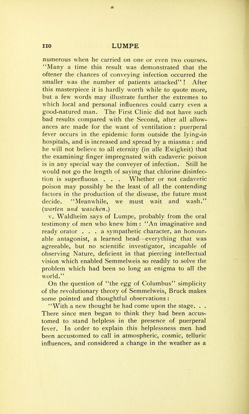 numerous when he carried on one or even two courses. Many a time this result was demonstrated that the oftener the chances of conveying infection occurred the smaller was the number of patients attacked ! After this masterpiece it is hardly worth while to quote more, but a few words may illustrate further the extremes to which local and personal influences could carry even a good-natured man. The First Clinic did not have such bad results compared with the Second, after all allow- ances are made for the want of ventilation : puerperal fever occurs in the epidemic form outside the lying-in hospitals, and is increased and spread by a miasma : and he will not believe to all eternity (in alle Ewigkeit) that the examining finger impregnated with cadaveric poison is in any special way the conveyer of infection. Still he would not go the length of saying that chlorine disinfec- tion is superfluous . . . Whether or not cadaveric poison may possibly be the least of all the contending factors in the production of the disease, the future must decide. Meanwhile, we must wait and wash. (warten und waschen.) V. Waldheim says of Lumpe, probably from the oral testimony of men who knew him : An imaginative and ready orator ... a sympathetic character, an honour- able antagonist, a learned head—everything that was agreeable, but no scientific investigator, incapable of observing Nature, deficient in that piercing intellectual vision which enabled Semmelweis so readily to solve the problem which had been so long an enigma to all the world. On the question of the egg of Columbus simplicity of the revolutionary theory of Semmelweis, Bruck makes some pointed and thoughtful observations : With a new thought he had come upon the stage. . . There since men began to think they had been accus- tomed to stand helpless in the presence of puerperal fever. In order to explain this helplessness men had been accustomed to call in atmospheric, cosmic, telluric influences, and considered a change in the weather as a
