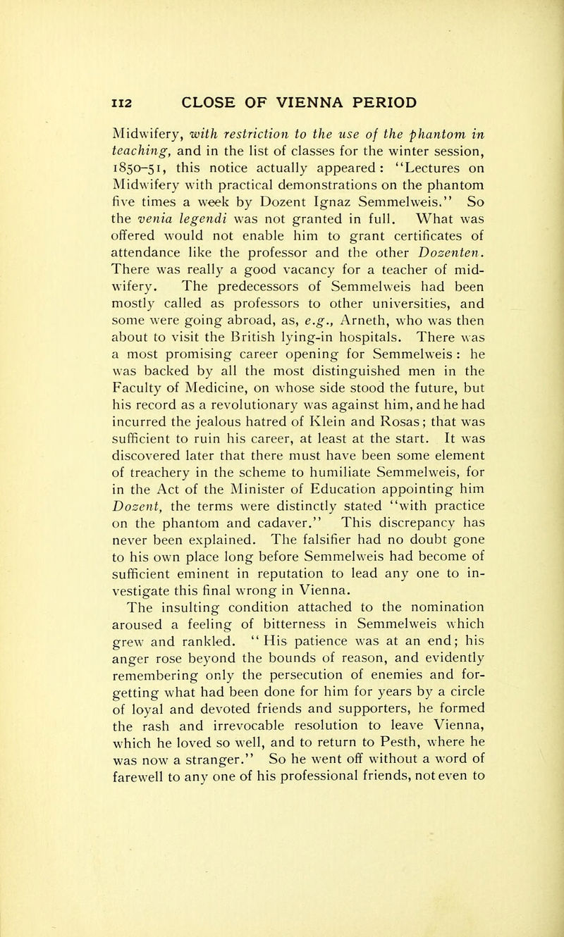 Midwifery, with restriction to the use of the phantom in teaching, and in the list of classes for the winter session, 1850-51, this notice actually appeared: Lectures on Midwifery with practical demonstrations on the phantom five times a week by Dozent Ignaz Semmelweis. So the venia legendi was not granted in full. What was offered would not enable him to grant certificates of attendance like the professor and the other Dosenten. There was really a good vacancy for a teacher of mid- wifery. The predecessors of Semmelweis had been mostly called as professors to other universities, and some were going abroad, as, e.g., Arneth, who was then about to visit the British lying-in hospitals. There was a most promising career opening for Semmelweis : he was backed by all the most distinguished men in the Faculty of Medicine, on whose side stood the future, but his record as a revolutionary was against him, and he had incurred the jealous hatred of Klein and Rosas; that was sufficient to ruin his career, at least at the start. It was discovered later that there must have been some element of treachery in the scheme to humiliate Semmelweis, for in the Act of the Minister of Education appointing him Dosent, the terms were distinctly stated with practice on the phantom and cadaver. This discrepancy has never been explained. The falsifier had no doubt gone to his own place long before Semmelweis had become of sufficient eminent in reputation to lead any one to in- vestigate this final wrong in Vienna. The insulting condition attached to the nomination aroused a feeling of bitterness in Semmelweis which grew and rankled. His patience was at an end; his anger rose beyond the bounds of reason, and evidently remembering only the persecution of enemies and for- getting what had been done for him for years by a circle of loyal and devoted friends and supporters, he formed the rash and irrevocable resolution to leave Vienna, which he loved so well, and to return to Pesth, where he was now a stranger. So he went off without a word of farewell to any one of his professional friends, not even to