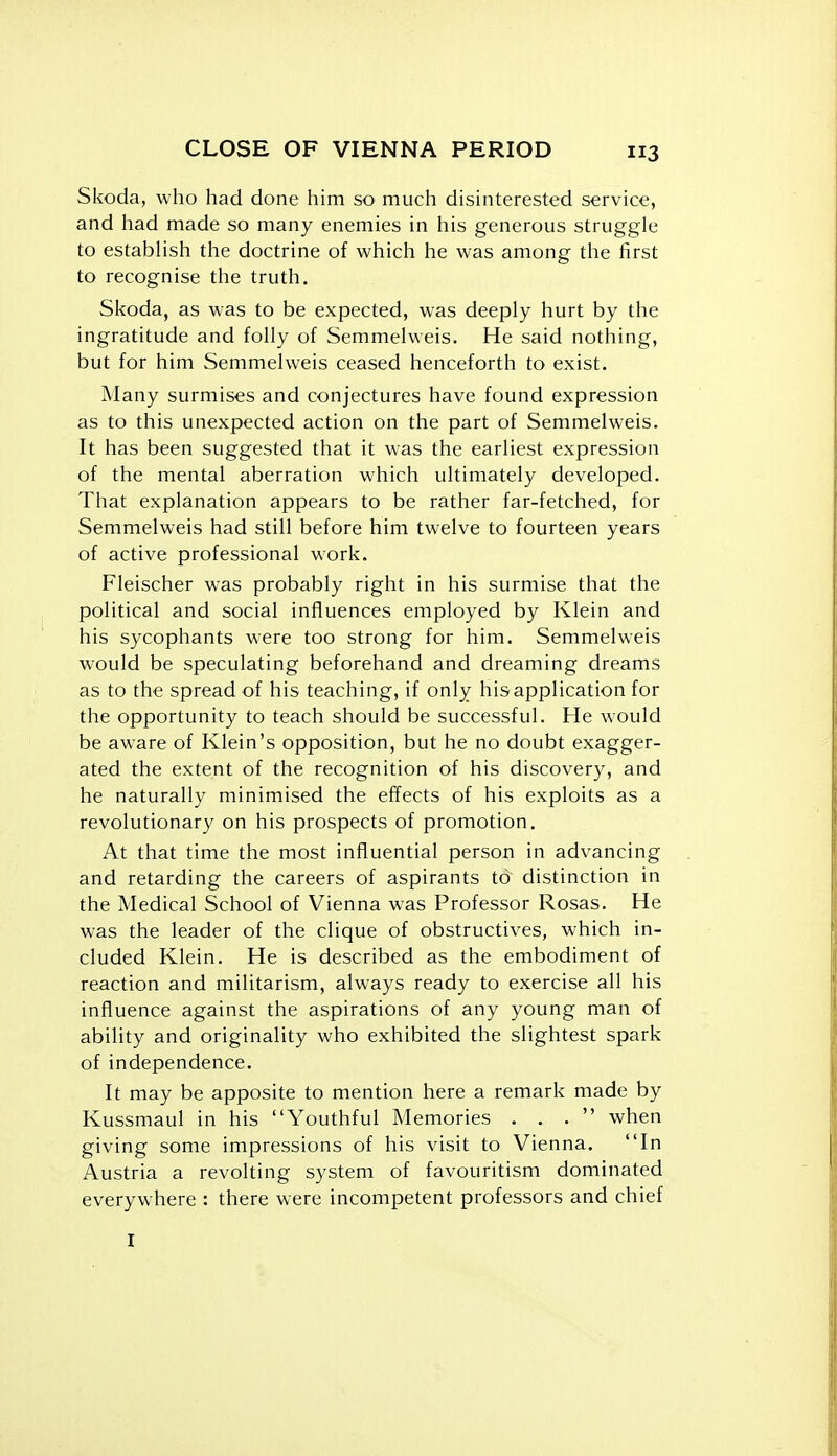 Skoda, who had done him so much disinterested service, and had made so many enemies in his generous struggle to estabhsh the doctrine of which he was among the first to recognise the truth. Skoda, as was to be expected, was deeply hurt by the ingratitude and folly of Semmelweis. He said nothing, but for him Semmelweis ceased henceforth to exist. Many surmises and conjectures have found expression as to this unexpected action on the part of Semmelweis. It has been suggested that it was the earliest expression of the mental aberration which ultimately developed. That explanation appears to be rather far-fetched, for Semmelweis had still before him twelve to fourteen years of active professional work. Fleischer was probably right in his surmise that the political and social influences employed by Klein and his sycophants were too strong for him. Semmelweis would be speculating beforehand and dreaming dreams as to the spread of his teaching, if only hisapplication for the opportunity to teach should be successful. He would be aware of Klein's opposition, but he no doubt exagger- ated the extent of the recognition of his discovery, and he naturally minimised the effects of his exploits as a revolutionary on his prospects of promotion. At that time the most influential person in advancing and retarding the careers of aspirants to distinction in the Medical School of Vienna was Professor Rosas. He was the leader of the clique of obstructives, which in- cluded Klein. He is described as the embodiment of reaction and militarism, always ready to exercise all his influence against the aspirations of any young man of ability and originality who exhibited the slightest spark of independence. It may be apposite to mention here a remark made by Kussmaul in his Youthful Memories ... when giving some impressions of his visit to Vienna. In Austria a revolting system of favouritism dominated everywhere : there were incompetent professors and chief I